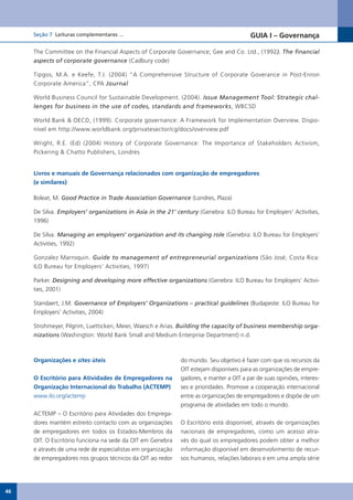 Seção 7 Leituras complementares ...                                                 GUIA I – Governança

     The Committee on the Financial Aspects of Corporate Governance; Gee and Co. Ltd., (1992). The financial
     aspects of corporate governance (Cadbury code)

     Tipgos, M.A. e Keefe, T.J. (2004) “A Comprehensive Structure of Corporate Goverance in Post-Enron
     Corporate America”, CPA Journal

     World Business Council for Sustainable Development. (2004). Issue Management Tool: Strategic chal-
     lenges for business in the use of codes, standards and frameworks, WBCSD

     World Bank & OECD, (1999). Corporate governance: A Framework for Implementation Overview. Dispo-
     nível em http://www.worldbank.org/privatesector/cg/docs/overview.pdf

     Wright, R.E. (Ed) (2004) History of Corporate Governance: The Importance of Stakeholders Activism,
     Pickering & Chatto Publishers, Londres


     Livros e manuais de Governança relacionados com organização de empregadores
     (e similares)

     Boleat, M. Good Practice in Trade Association Governance (Londres, Plaza)

     De Silva. Employers’ organizations in Asia in the 21’ century (Genebra: ILO Bureau for Employers’ Activities,
     1996)

     De Silva. Managing an employers’ organization and its changing role (Genebra: ILO Bureau for Employers’
     Activities, 1992)

     Gonzalez Marroquin. Guide to management of entrepreneurial organizations (São José, Costa Rica:
     ILO Bureau for Employers’ Activities, 1997)

     Parker. Designing and developing more effective organizations (Genebra: ILO Bureau for Employers’ Activi-
     ties, 2001)

     Standaert, J.M. Governance of Employers’ Organizations – practical guidelines (Budapeste: ILO Bureau for
     Employers’ Activities, 2004)

     Strohmeyer, Pilgrim, Luetticken, Meier, Waesch e Arias. Building the capacity of business membership orga-
     nizations (Washington: World Bank Small and Medium Enterprise Department) n.d.



     Organizações e sites úteis                              do mundo. Seu objetivo é fazer com que os recursos da
                                                             OIT estejam disponíveis para as organizações de empre-
     O Escritório para Atividades de Empregadores na         gadores, e manter a OIT a par de suas opiniões, interes-
     Organização Internacional do Trabalho (ACTEMP)          ses e prioridades. Promove a cooperação internacional
     www.ilo.org/actemp                                      entre as organizações de empregadores e dispõe de um
                                                             programa de atividades em todo o mundo.
     ACTEMP – O Escritório para Atividades dos Emprega-
     dores mantém estreito contacto com as organizações      O Escritório está disponível, através de organizações
     de empregadores em todos os Estados-Membros da          nacionais de empregadores, como um acesso atra-
     OIT. O Escritório funciona na sede da OIT em Genebra    vés do qual os empregadores podem obter a melhor
     e através de uma rede de especialistas em organização   informação disponível em desenvolvimento de recur-
     de empregadores nos grupos técnicos da OIT ao redor     sos humanos, relações laborais e em uma ampla série




46
 