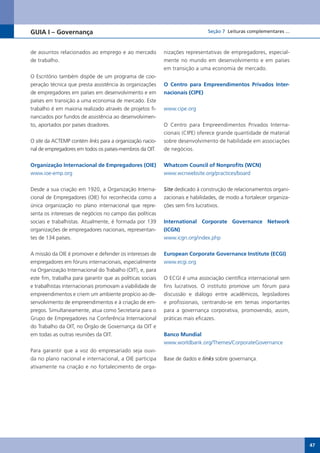 GUIA I – Governança                                                            Seção 7 Leituras complementares ...



de assuntos relacionados ao emprego e ao mercado            nizações representativas de empregadores, especial-
de trabalho.                                                mente no mundo em desenvolvimento e em países
                                                            em transição a uma economia de mercado.
O Escritório também dispõe de um programa de coo-
peração técnica que presta assistência às organizações      O Centro para Empreendimentos Privados Inter-
de empregadores em países em desenvolvimento e em           nacionais (CIPE)
países em transição a uma economia de mercado. Este
trabalho é em maioria realizado através de projetos fi-     www.cipe.org
nanciados por fundos de assistência ao desenvolvimen-
to, aportados por países doadores.                          O Centro para Empreendimentos Privados Interna-
                                                            cionais (CIPE) oferece grande quantidade de material
O site da ACTEMP contém links para a organização nacio-     sobre desenvolvimento de habilidade em associações
nal de empregadores em todos os países-membros da OIT.      de negócios.


Organização Internacional de Empregadores (OIE)             Whatcom Council of Nonprofits (WCN)
www.ioe-emp.org                                             www.wcnwebsite.org/practices/board


Desde a sua criação em 1920, a Organização Interna-         Site dedicado à construção de relacionamentos organi-
cional de Empregadores (OIE) foi reconhecida como a         zacionais e habilidades, de modo a fortalecer organiza-
única organização no plano internacional que repre-         ções sem fins lucrativos.
senta os interesses de negócios no campo das políticas
sociais e trabalhistas. Atualmente, é formada por 139       International Corporate Governance Network
organizações de empregadores nacionais, representan-        (ICGN)
tes de 134 países.                                          www.icgn.org/index.php


A missão da OIE é promover e defender os interesses de      European Corporate Governance Institute (ECGI)
empregadores em fóruns internacionais, especialmente        www.ecgi.org
na Organização Internacional do Trabalho (OIT), e, para
este fim, trabalha para garantir que as políticas sociais   O ECGI é uma associação científica internacional sem
e trabalhistas internacionais promovam a viabilidade de     fins lucrativos. O instituto promove um fórum para
empreendimentos e criem um ambiente propício ao de-         discussão e diálogo entre acadêmicos, legisladores
senvolvimento de empreendimentos e à criação de em-         e profissionais, centrando-se em temas importantes
pregos. Simultaneamente, atua como Secretaria para o        para a governança corporativa, promovendo, assim,
Grupo de Empregadores na Conferência Internacional          práticas mais eficazes.
do Trabalho da OIT, no Órgão de Governança da OIT e
em todas as outras reuniões da OIT.                         Banco Mundial
                                                            www.worldbank.org/Themes/CorporateGovernance
Para garantir que a voz do empresariado seja ouvi-
da no plano nacional e internacional, a OIE participa       Base de dados e links sobre governança.
ativamente na criação e no fortalecimento de orga-




                                                                                                                      47
 
