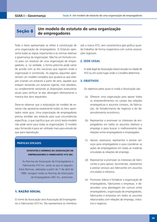 GUIA I – Governança                       Seção 8 Um modelo de estatuto de uma organização de empregadores




                    Um modelo de estatuto de uma organização
 Seção 8
                    de empregadores

Todo o texto apresentado se refere à constituição de      sob a marca XYZ, sem característica geo-gráfica quan-
uma organização de empregadores. O Estatuto apre-         do trabalhar de forma cooperativa com outras associa-
senta todas as regras importantes e as normas relativas   ções regionais.
à governança da organização. Não há um formato úni-
co para um estatuto de uma organização de empre-          2. SEDE LEGAL
gadores, e, na verdade, a forma prescrita pode variar
de acordo com as leis nacionais que vigoram onde a           A sede legal da Associação estará situada na cidade de
organização é constituída. As páginas seguintes apre-        XYZ ou em outro lugar onde o Conselho determine.
sentam um modelo completo que ajudará os que este-
jam criando um estatuto a partir de zero, aqueles que     3. OBJETIVOS
estejam revisando um estatuto vigente, mas obsoleto,
ou simplesmente revisando as disposições estatutárias        Os objetivos pelos quais é criada a Associação são:
atuais para verificar se elas abrangem efetivamente a
maioria dos itens requeridos.                                 (a) Oferecer uma organização para apoiar todos
                                                                  os empreendimentos no campo das relações
Deve-se observar que a estipulação do modelo de es-               empregatícias e assuntos conexos, da fabrica-
tatuto não apresenta exatamente todos os itens apon-              ção, do fortalecimento de negócios e do de-
tados neste guia. Uma organização de empregadores                 senvolvimento econômico.
precisa amoldar seu estatuto para suas circunstâncias
específicas, o que significa que um único texto-modelo        (b) Representar e promover os interesses de em-
não pode servir para todas as organizações. O modelo              pregadores em todos os assuntos relativos a
aqui fornecido é para ser utilizado mais para estudo do           emprego e para buscar o melhoramento das
que para reprodução.                                              relações entre empregadores e empregados.


                                                              (c) Apoiar, assessorar, representar e prestar ser-
 PRÁTICAS EFICAzES                                                viços para empregadores e para coordenar as
                                                                  ações de empregadores em todas as matérias
          ESTATUTOS E NORMAS DA ASSOCIAÇÃO DE
                                                                  vinculadas às relações de emprego.
           EMPREGADORES E FABRICANTES XYZ INC.

                                                              (d) Representar e promover os interesses de fabri-
      As Normas da Associação de Empregadores e
                                                                  cantes e para apoiar, recomendar, representar
      Fabricantes XYZ Inc. serão as que se seguem.
                                                                  e prestar serviços aos fabricantes em assuntos
   Estas Normas, adotadas a partir de 1o de abril de
                                                                  vinculados à indústria.
    1989, revogam todas as Normas da Associação
             de Empregadores ABC Inc. anteriores.
                                                              (e) Promover, liderar e fortalecer a organização de
                                                                  empregadores, fabricantes e empresas, e de-
                                                                  senvolver uma abordagem em comum entre
1. RAZÃO SOCIAL                                                   empregadores, organização de empregadores,
                                                                  fabricantes e empresas em todos os assuntos
O nome da Associação será Associação de Empregado-                relacionados com relações de emprego, indús-
res e Fabricantes XYZ Inc. Ela representará os membros            tria e negócios.




                                                                                                                      49
 