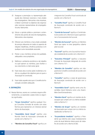 Seção 8 Um modelo de estatuto de uma organização de empregadores                   GUIA I – Governança


         (f)   Assegurar a promoção e a representação ade-            integrante do Conselho Fiscal constituído de
               quada dos interesses nacionais e mais amplos           acordo com a Norma 9.
               dos empregadores, fabricantes e das empresas,
               e liderar e promover os objetivos das organiza-   •	   “Conselho Fiscal” significa o Conselho Fiscal
               ções nacionais representativas de empregado-           da Associação constituído de acordo com a
               res e/ou fabricantes.                                  Norma 9.


         (g) Educar a opinião pública e promover o enten-        •	   “Comitê de Sucursal” significa o Comitê elei-
             dimento dos pontos de vista de empregadores,             to de acordo com a Norma 6.3 para supervisio-
             fabricantes e das empresas.                              nar o funcionamento da Sucursal.


         (h) Oferecer aos membros a mais ampla variedade         •	   “Membro da Sucursal” significa um Membro
             de serviços relevantes em todos os aspectos de           Geral que opera na área geográfica coberta
             relações trabalhistas, eficiência produtiva e em         pela Sucursal.
             qualquer outra necessidade associada.
                                                                 •	   “Sucursal” significa uma Sucursal da Associa-
         (i)   Prestar a seus membros serviços de qualidade,          ção estabelecida de acordo com a Norma 6.1.
               adequados a seus propósitos.
                                                                 •	   “Executivo Principal” significa o Executivo
         (j)   Melhorar o ambiente econômico e de trabalho            Principal da Associação designado de acordo
               no qual operam os membros, para facilitar o            com a Norma 13.1.
               seu crescimento e o bem-estar geral.
                                                                 •	   “Membro do Conselho” significa um inte-
         (k) Fazer esses atos e outras ações incidentais a to-        grante do Conselho constituído de acordo com
             dos ou a qualquer dos objetivos para os quais a          a Norma 8.1.
             Associação foi constituída.
                                                                 •	   “Conselho” significa o corpo de governança
         (l)   Fazer todos aqueles atos que o Conselho da As-         da Associação constituído de acordo com a
               sociação considere adequado.                           Norma 8.


     4. DEFINIÇÕES                                               •	   “Assembléia Geral” significa tanto uma As-
                                                                      sembléia Geral Ordinária como uma Assem-
     4.1 Nestas Normas, exceto se o contexto requeira dife-           bléia Geral Extraordinária.
         rentemente, as expressões usadas terão os seguin-
         tes significados:                                       •	   “Membro Geral” significa um membro da As-
                                                                      sociação que cumpre com os critérios estabele-
        •	     “Grupo Consultivo” significa qualquer Gru-             cidos na Norma 5.1
               po Consultivo formado de acordo com estas
               Normas para representar um interesse setorial     •	   “Membro de Grupo” significa um membro
               dentro da Associação.                                  da Associação que cumpre com os critérios es-
                                                                      tabelecidos na Norma 5.5.
        •	     “Assembléia Geral Anual” significa uma
               Reunião Geral da Associação convocada de          •	   “Ex-presidente Imediato” significa o Presi-
               acordo com a Norma 7.1.                                dente que detinha este cargo imediatamente
                                                                      antes do atual detentor desse posto de traba-
        •	     “Membro do Conselho Fiscal” significa um               lho de acordo com a Norma 8.3(b).




50
 