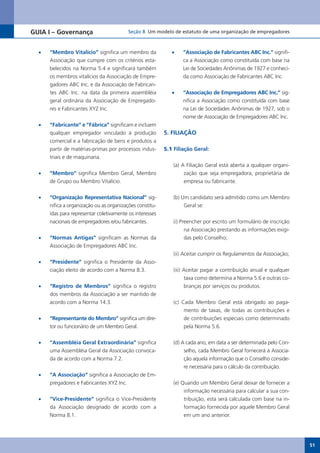 GUIA I – Governança                        Seção 8 Um modelo de estatuto de uma organização de empregadores



  •	   “Membro Vitalício” significa um membro da              •	   “Associação de Fabricantes ABC Inc.” signifi-
       Associação que cumpre com os critérios esta-                ca a Associação como constituída com base na
       belecidos na Norma 5.4 e significará também                 Lei de Sociedades Anônimas de 1927 e conheci-
       os membros vitalícios da Associação de Empre-               da como Associação de Fabricantes ABC Inc.
       gadores ABC Inc. e da Associação de Fabrican-
       tes ABC Inc. na data da primeira assembléia            •	   “Associação de Empregadores ABC Inc.” sig-
       geral ordinária da Associação de Empregado-                 nifica a Associação como constituída com base
       res e Fabricantes XYZ Inc.                                  na Lei de Sociedades Anônimas de 1927, sob o
                                                                   nome de Associação de Empregadores ABC Inc.
  •	   “Fabricante” e “Fábrica” significam e incluem
       qualquer empregador vinculado à produção            5. FILIAÇÃO
       comercial e a fabricação de bens e produtos a
       partir de matérias-primas por processos indus-      5.1 Filiação Geral:
       triais e de maquinaria.
                                                               (a) A Filiação Geral está aberta a qualquer organi-
  •	   “Membro” significa Membro Geral, Membro                      zação que seja empregadora, proprietária de
       de	Grupo	ou	Membro	Vitalício.                                empresa ou fabricante.

  •	   “Organização Representativa Nacional” sig-              (b) Um candidato será admitido como um Membro
       nifica a organização ou as organizações constitu-            Geral se:
       ídas para representar coletivamente os interesses
       nacionais de empregadores e/ou fabricantes.             (i) Preencher por escrito um formulário de inscrição
                                                                     na Associação prestando as informações exigi-
  •	   “Normas Antigas” significam as Normas da                      das pelo Conselho;
       Associação de Empregadores ABC Inc.
                                                               (ii) Aceitar cumprir os Regulamentos da Associação;
  •	   “Presidente” significa o Presidente da Asso-
       ciação eleito de acordo com a Norma 8.3.                (iii) Aceitar pagar a contribuição anual e qualquer
                                                                     taxa como determina a Norma 5.6 e outras co-
  •	   “Registro de Membros” significa o registro                    branças por serviços ou produtos.
       dos membros da Associação a ser mantido de
       acordo com a Norma 14.3.                                (c) Cada Membro Geral está obrigado ao paga-
                                                                    mento de taxas, de todas as contribuições e
  •	   “Representante do Membro” significa um dire-                 de contribuições especiais como determinado
       tor ou funcionário de um Membro Geral.                       pela Norma 5.6.

  •	   “Assembléia Geral Extraordinária” significa             (d) A cada ano, em data a ser determinada pelo Con-
       uma Assembléia Geral da Associação convoca-                  selho, cada Membro Geral fornecerá à Associa-
       da de acordo com a Norma 7.2.                                ção aquela informação que o Conselho conside-
                                                                    re necessária para o cálculo da contribuição.
  •	   “A Associação” significa a Associação de Em-
       pregadores e Fabricantes XYZ Inc.                       (e) Quando um Membro Geral deixar de fornecer a
                                                                    informação necessária para calcular a sua con-
  •	   “Vice-Presidente”	significa	o	Vice-Presidente	               tribuição, esta será calculada com base na in-
       da Associação designado de acordo com a                      formação fornecida por aquele Membro Geral
       Norma 8.1.                                                   em um ano anterior.




                                                                                                                      51
 
