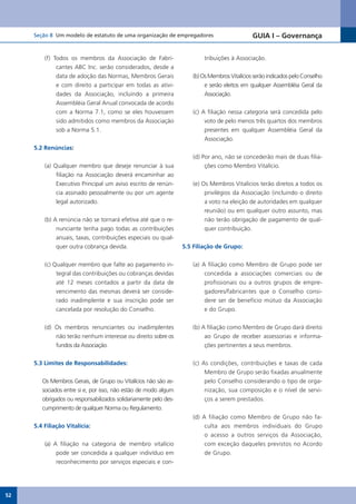 Seção 8 Um modelo de estatuto de uma organização de empregadores                         GUIA I – Governança


         (f) Todos os membros da Associação de Fabri-                     tribuições à Associação.
              cantes ABC Inc. serão considerados, desde a
              data de adoção das Normas, Membros Gerais              (b)	Os	Membros	Vitalícios	serão	indicados	pelo	Conselho	
              e com direito a participar em todas as ativi-               e serão eleitos em qualquer Assembléia Geral da
              dades da Associação, incluindo a primeira                   Associação.
              Assembléia Geral Anual convocada de acordo
              com a Norma 7.1, como se eles houvessem                (c) A filiação nessa categoria será concedida pelo
              sido admitidos como membros da Associação                   voto de pelo menos três quartos dos membros
              sob a Norma 5.1.                                            presentes em qualquer Assembléia Geral da
                                                                          Associação.
     5.2 Renúncias:
                                                                     (d) Por ano, não se concederão mais de duas filia-
         (a) Qualquer membro que deseje renunciar à sua                   ções	como	Membro	Vitalício.
              filiação na Associação deverá encaminhar ao
              Executivo Principal um aviso escrito de renún-         (e)	Os	Membros	Vitalícios	terão	diretos	a	todos	os	
              cia assinado pessoalmente ou por um agente                  privilégios da Associação (incluindo o direito
              legal autorizado.                                           a voto na eleição de autoridades em qualquer
                                                                          reunião) ou em qualquer outro assunto, mas
         (b) A renúncia não se tornará efetiva até que o re-              não terão obrigação de pagamento de qual-
              nunciante tenha pago todas as contribuições                 quer contribuição.
              anuais, taxas, contribuições especiais ou qual-
              quer outra cobrança devida.                         5.5 Filiação de Grupo:


         (c) Qualquer membro que falte ao pagamento in-              (a) A filiação como Membro de Grupo pode ser
              tegral das contribuições ou cobranças devidas               concedida a associações comerciais ou de
              até 12 meses contados a partir da data de                   profissionais ou a outros grupos de empre-
              vencimento das mesmas deverá ser conside-                   gadores/fabricantes que o Conselho consi-
              rado inadimplente e sua inscrição pode ser                  dere ser de benefício mútuo da Associação
              cancelada por resolução do Conselho.                        e do Grupo.


         (d) Os membros renunciantes ou inadimplentes                (b) A filiação como Membro de Grupo dará direito
             não terão nenhum interesse ou direito sobre os               ao Grupo de receber assessorias e informa-
             fundos da Associação.                                        ções pertinentes a seus membros.


     5.3 Limites de Responsabilidades:                               (c) As condições, contribuições e taxas de cada
                                                                          Membro de Grupo serão fixadas anualmente
        Os	Membros	Gerais,	de	Grupo	ou	Vitalícios	não	são	as-             pelo Conselho considerando o tipo de orga-
        sociados entre si e, por isso, não estão de modo algum            nização, sua composição e o nível de servi-
        obrigados ou responsabilizados solidariamente pelo des-           ços a serem prestados.
        cumprimento de qualquer Norma ou Regulamento.
                                                                     (d) A filiação como Membro de Grupo não fa-
     5.4 Filiação Vitalícia:                                              culta aos membros individuais do Grupo
                                                                          o acesso a outros serviços da Associação,
         (a) A filiação na categoria de membro vitalício                  com exceção daqueles previstos no Acordo
              pode ser concedida a qualquer indivíduo em                  de Grupo.
              reconhecimento por serviços especiais e con-




52
 