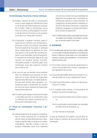 GUIA I – Governança                       Seção 8 Um modelo de estatuto de uma organização de empregadores



5.6 Contribuições, Honorários e Outras Cobranças:                  não eximirá o membro da responsabilidade de
                                                                   pagamento de qualquer taxa, contribuição ou
   (a) Qualquer cobrança de taxas ou contribuições                 contribuição especial ou outras cobranças. Se
        anuais a serem pagas por cada Membro Geral                 o pagamento do saldo devedor é realizado an-
        ou de Grupo será determinada por resolução                 tes do fim do exercício financeiro, a suspensão
        do Conselho. Todas as contribuições anuais                 poderá ser revogada e os serviços retomados a
        terão vencimento e serão pagáveis no primei-               partir da data do pagamento.
        ro dia do exercício financeiro ou em qualquer
        outra data a ser fixada pelo Conselho.                (b) O Conselho pode autorizar ações legais para recupe-
                                                                   rar qualquer soma devida à Associação e vencida
   (b) A Associação, a qualquer momento, pode re-                  por um período superior a três meses.
        querer de seus membros uma contribuição es-
        pecial para cumprir com qualquer necessidade      6. SUCURSAIS
        financeira especial da Associação. A resolução
        dessa medida deverá ser aprovada por vota-        6.1 O Conselho pode abrir uma Sucursal em qualquer cidade
        ção superior a três quartos dos membros pre-          ou numa determinada área geográfica se considera que
        sentes numa Assembléia Geral Extraordinária.          dentre os Membros Gerais existe uma comunidade de
        O montante da contribuição especial de cada           interesse suficiente para providenciar o funcionamento
        membro, em qualquer exercício financeiro,             efetivo de tal Sucursal.
        não poderá exceder o montante pago como
        contribuição anual pelo respectivo membro         6.2 O Conselho suprirá a Sucursal de regulamentos in-
        para o mesmo ano.                                     ternos e normas definindo a função, a operação e a
                                                              área geográfica da Sucursal.
   (c) No caso em que um Membro tenha empresas
        filiais ou subsidiárias que requeiram ser aten-   6.3 A Sucursal deverá eleger dentre seus membros um co-
        didas por um outro membro da Organização              mitê de acordo com os seus regulamentos internos.
        Representativa Nacional, o Conselho pode dis-
        por que estes serviços sejam prestados e co-      6.4 Cada Sucursal terá direito a eleger um representan-
        brados das taxas e contribuições do membro            te para o Conselho.
        em nome de outros membros da Organização
        Representativa Nacional.                          6.5 O Conselho pode cancelar o funcionamento de
                                                             qualquer Sucursal se considera que:
   (d) O Conselho pode delegar ao Executivo Principal
        a autoridade para fixar as contribuições, taxas       (a) O funcionamento efetivo da Sucursal se reduziu;
        ou cobranças por serviços e produtos não co-               ou
        bertos pela contribuição anual.
                                                              (b) A Sucursal esteve comprometida com atividades
5.7 Atraso em Contribuições, Honorários e Co-                      em detrimento da Associação; ou
branças:
                                                              (c) É do interesse da Associação.
   (a) A falta de pagamento de qualquer contribuição,
        taxa ou outras cobranças por um período de        O aviso da dissolução de qualquer Sucursal deve ser
        até três meses da data devida permite à Asso-     dado a todos os membros da Sucursal com 28 dias de
        ciação suspender todos os serviços ao membro      antecipação.
        inadimplente, incluindo o direito a voto em
        qualquer Assembléia Geral. Essa suspensão




                                                                                                                        53
 