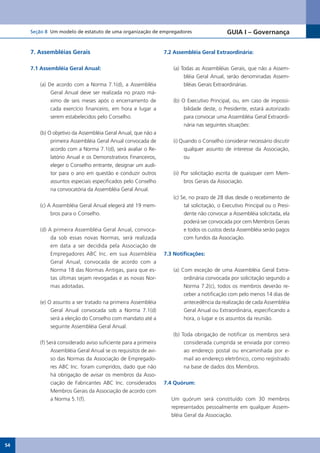 Seção 8 Um modelo de estatuto de uma organização de empregadores                       GUIA I – Governança


     7. Assembléias Gerais                                      7.2 Assembléia Geral Extraordinária:


     7.1 Assembléia Geral Anual:                                   (a) Todas as Assembléias Gerais, que não a Assem-
                                                                        bléia Geral Anual, serão denominadas Assem-
        (a) De acordo com a Norma 7.1(d), a Assembléia                  bléias Gerais Extraordinárias.
             Geral Anual deve ser realizada no prazo má-
             ximo de seis meses após o encerramento de             (b) O Executivo Principal, ou, em caso de impossi-
             cada exercício financeiro, em hora e lugar a               bilidade deste, o Presidente, estará autorizado
             serem estabelecidos pelo Conselho.                         para convocar uma Assembléia Geral Extraordi-
                                                                        nária nas seguintes situações:
        (b) O objetivo da Assembléia Geral Anual, que não a
             primeira Assembléia Geral Anual convocada de          (i) Quando o Conselho considerar necessário discutir
             acordo com a Norma 7.1(d), será avaliar o Re-              qualquer assunto de interesse da Associação,
             latório Anual e os Demonstrativos Financeiros,             ou
             eleger o Conselho entrante, designar um audi-
             tor para o ano em questão e conduzir outros           (ii) Por solicitação escrita de quaisquer cem Mem-
             assuntos especiais especificados pelo Conselho              bros Gerais da Associação.
             na convocatória da Assembléia Geral Anual.
                                                                   (c) Se, no prazo de 28 dias desde o recebimento de
        (c) A Assembléia Geral Anual elegerá até 19 mem-                tal solicitação, o Executivo Principal ou o Presi-
             bros para o Conselho.                                      dente não convocar a Assembléia solicitada, ela
                                                                        poderá ser convocada por cem Membros Gerais
        (d) A primeira Assembléia Geral Anual, convoca-                 e todos os custos desta Assembléia serão pagos
             da sob essas novas Normas, será realizada                  com fundos da Associação.
             em data a ser decidida pela Associação de
             Empregadores ABC Inc. em sua Assembléia            7.3 Notificações:
             Geral Anual, convocada de acordo com a
             Norma 18 das Normas Antigas, para que es-             (a) Com exceção de uma Assembléia Geral Extra-
             tas últimas sejam revogadas e as novas Nor-                ordinária convocada por solicitação segundo a
             mas adotadas.                                              Norma 7.2(c), todos os membros deverão re-
                                                                        ceber a notificação com pelo menos 14 dias de
        (e) O assunto a ser tratado na primeira Assembléia              antecedência da realização de cada Assembléia
             Geral Anual convocada sob a Norma 7.1(d)                   Geral Anual ou Extraordinária, especificando a
             será a eleição do Conselho com mandato até a               hora, o lugar e os assuntos da reunião.
             seguinte Assembléia Geral Anual.
                                                                   (b) Toda obrigação de notificar os membros será
        (f) Será considerado aviso suficiente para a primeira           considerada cumprida se enviada por correio
              Assembléia Geral Anual se os requisitos de avi-           ao endereço postal ou encaminhada por e-
              so das Normas da Associação de Empregado-                 mail ao endereço eletrônico, como registrado
              res ABC Inc. foram cumpridos, dado que não                na base de dados dos Membros.
              há obrigação de avisar os membros da Asso-
              ciação de Fabricantes ABC Inc. considerados       7.4 Quórum:
              Membros Gerais da Associação de acordo com
              a Norma 5.1(f).                                      Um quórum será constituído com 30 membros
                                                                   representados pessoalmente em qualquer Assem-
                                                                   bléia Geral da Associação.




54
 