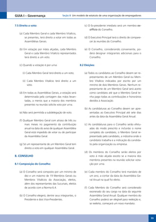GUIA I – Governança                         Seção 8 Um modelo de estatuto de uma organização de empregadores



7.5 Direito a voto:                                              (c) O Ex-presidente imediato será um membro ex-
                                                                      officio do Conselho.
    (a)	Cada	Membro	Geral	e	cada	Membro	Vitalício,	
         se presentes, terá direito a votar em todas as          (d) O Executivo Principal terá o direito de compare-
         Assembléias Gerais.                                          cer às reuniões do Conselho.


    (b) Em votação por mãos alçadas, cada Membro                 (e) O Conselho, considerando conveniente, po-
         Geral	e	cada	Membro	Vitalício	representados	                 derá designar integrantes adicionais para o
         terá direito a um voto.                                      Conselho.


    (c) Quando a votação é por urna:                         8.2 Eleições:


      (i) Cada Membro Geral terá direito a um voto;              (a) Todos os candidatos ao Conselho devem ser re-
                                                                      presentantes de um Membro Geral ou Mem-
      (ii)	 Cada	 Membro	 Vitalício	 terá	 direito	 a	 um	            bro	 Vitalício	 indicados	 por	 escrito	 por	 um	
            voto.                                                     mínimo de dois Membros Gerais. Nenhum re-
                                                                      presentante de um Membro Geral será aceito
    (d) Em todas as Assembléias Gerais, a votação será                como candidato até que o Membro Geral te-
         determinada pela contagem das mãos levan-                    nha pago todas as contribuições e honorários
         tadas, a menos que a maioria dos membros                     devidos à Associação.
         presentes na reunião solicite voto por urna.
                                                                 (b) As candidaturas ao Conselho devem ser apre-
    (e) Não será permitida a subdelegação de voto.                    sentadas ao Executivo Principal até sete dias
                                                                      antes da data da Assembléia Geral Anual.
    (f) Qualquer Membro Geral com atraso de três ou
         mais meses no pagamento da contribuição                 (c) As candidaturas para o Conselho serão efetu-
         anual na data do aviso de qualquer Assembléia                adas do modo prescrito e incluirão o nome
         Geral está impedido de votar ou de participar                completo do candidato, o Membro Geral re-
         da Assembléia Geral.                                         presentado pelo candidato, a indústria onde o
                                                                      candidato trabalha e a indicação do candida-
    (g) Só um representante de um Membro Geral tem                    to pela organização ou empresa.
         direito a voto em qualquer Assembléia Geral.
                                                                 (d) Os membros do Conselho serão eleitos por
8. CONSELHO                                                          voto à mão alçada exceto se a maioria dos
                                                                     membros presentes na reunião solicitar vota-
8.1 Composição do Conselho:                                          ção por urna.

    (a) O Conselho será composto por um mínimo de                (e) Cada membro do Conselho terá mandato de
         dez e um máximo de 19 Membros Gerais ou                      um ano, a contar da data da Assembléia Ge-
         Membros	 Vitalícios	 da	 Associação,	 eleitos,	              ral Anual na qual foi eleito.
         além dos representantes das Sucursais, eleitos
         de acordo com a Norma 6.4.                              (f) Cada Membro do Conselho será considerado
                                                                      exonerado do seu cargo na data da seguinte
    (b) O Conselho elegerá, dentre seus integrantes, o                Assembléia Geral Anual. Qualquer membro do
         Presidente	e	dois	Vice-Presidentes.                          Conselho poderá ser elegível para reeleição e,
                                                                      se reeleito, começará um novo mandato.




                                                                                                                          55
 