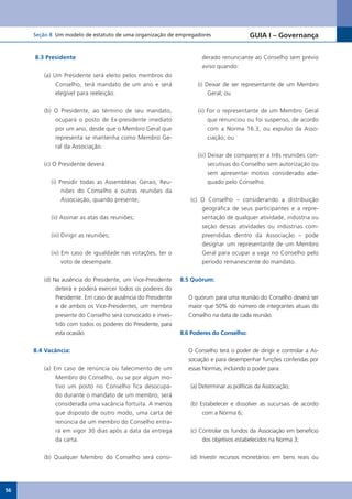 Seção 8 Um modelo de estatuto de uma organização de empregadores                    GUIA I – Governança


     8.3 Presidente                                                 derado renunciante ao Conselho sem prévio
                                                                    aviso quando:
        (a) Um Presidente será eleito pelos membros do
             Conselho, terá mandato de um ano e será               (i) Deixar de ser representante de um Membro
             elegível para reeleição.                                   Geral; ou


        (b) O Presidente, ao término de seu mandato,               (ii) For o representante de um Membro Geral
            ocupará o posto de Ex-presidente imediato                   que renunciou ou foi suspenso, de acordo
            por um ano, desde que o Membro Geral que                    com a Norma 16.3, ou expulso da Asso-
            representa se mantenha como Membro Ge-                      ciação; ou
            ral da Associação.
                                                                   (iii) Deixar de comparecer a três reuniões con-
        (c) O Presidente deverá:                                         secutivas do Conselho sem autorização ou
                                                                         sem apresentar motivo considerado ade-
           (i) Presidir todas as Assembléias Gerais, Reu-                quado pelo Conselho.
                niões do Conselho e outras reuniões da
                Associação, quando presente;                    (c) O Conselho – considerando a distribuição
                                                                    geográfica de seus participantes e a repre-
           (ii) Assinar as atas das reuniões;                       sentação de qualquer atividade, indústria ou
                                                                    seção dessas atividades ou indústrias com-
           (iii) Dirigir as reuniões;                               preendidas dentro da Associação – pode
                                                                    designar um representante de um Membro
           (iv) Em caso de igualdade nas votações, ter o            Geral para ocupar a vaga no Conselho pelo
                voto de desempate.                                  período remanescente do mandato.


        (d)	Na	ausência	do	Presidente,	um	Vice-Presidente	   8.5 Quórum:
             deterá e poderá exercer todos os poderes do
             Presidente. Em caso de ausência do Presidente     O quórum para uma reunião do Conselho deverá ser
            e	de	ambos	os	Vice-Presidentes,	um	membro	         maior que 50% do número de integrantes atuais do
            presente do Conselho será convocado e inves-       Conselho na data de cada reunião.
            tido com todos os poderes do Presidente, para
            esta ocasião.                                    8.6 Poderes do Conselho:


     8.4 Vacância:                                             O Conselho terá o poder de dirigir e controlar a As-
                                                               sociação e para desempenhar funções conferidas por
        (a) Em caso de renúncia ou falecimento de um           essas Normas, incluindo o poder para:
             Membro do Conselho, ou se por algum mo-
             tivo um posto no Conselho fica desocupa-           (a) Determinar as políticas da Associação;
             do durante o mandato de um membro, será
             considerada uma vacância fortuita. A menos         (b) Estabelecer e dissolver as sucursais de acordo
             que disposto de outro modo, uma carta de                com a Norma 6;
             renúncia de um membro do Conselho entra-
             rá em vigor 30 dias após a data da entrega         (c) Controlar os fundos da Associação em benefício
             da carta.                                               dos objetivos estabelecidos na Norma 3;


        (b) Qualquer Membro do Conselho será consi-             (d) Investir recursos monetários em bens reais ou




56
 