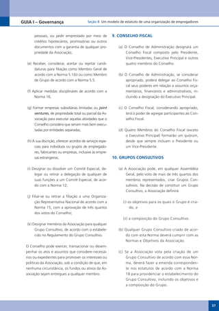 GUIA I – Governança                        Seção 8 Um modelo de estatuto de uma organização de empregadores



       pessoais, ou pedir emprestado por meio de            9. CONSELHO FISCAL
       créditos hipotecários, promissórias ou outros
       documentos com a garantia de qualquer pro-             (a) O Conselho de Administração designará um
       priedade da Associação;                                    Conselho Fiscal composto pelo Presidente,
                                                                  Vice-Presidentes,	Executivo	Principal	e	outros	
  (e) Receber, considerar, aceitar ou rejeitar candi-             quatro membros do Conselho.
       daturas para filiação como Membro Geral de
       acordo com a Norma 5.1(b) ou como Membro               (b) O Conselho de Administração, se considerar
       de Grupo de acordo com a Norma 5.5.                        apropriado, poderá delegar ao Conselho Fis-
                                                                  cal seus poderes em relação a assuntos orça-
  (f) Aplicar medidas disciplinares de acordo com a               mentários, financeiros e administrativos, in-
       Norma 16;                                                  cluindo a designação do Executivo Principal.


  (g) Formar empresas subsidiárias limitadas ou joint         (c) O Conselho Fiscal, considerando apropriado,
       ventures, de propriedade total ou parcial da As-            terá o poder de agregar participantes ao Con-
       sociação para executar aquelas atividades que o             selho Fiscal.
       Conselho considera que seriam mais bem execu-
       tadas por entidades separadas;                         (d) Quatro Membros do Conselho Fiscal (exceto
                                                                  o Executivo Principal) formarão um quórum,
  (h) À sua discrição, oferecer acordos de serviços espe-         desde que sempre incluam o Presidente ou
       ciais para indivíduos ou grupos de empregado-              um	Vice-Presidente.
       res, fabricantes ou empresas, inclusive às empre-
       sas estrangeiras;                                    10. GRUPOS CONSULTIVOS

  (i) Designar ou dissolver um Comitê Especial, de-           (a) A Associação pode, em qualquer Assembléia
       legar ou retirar a delegação de qualquer de                 Geral, pelo voto de mais de três quartos dos
       suas funções a um Comitê Especial, de acor-                 membros representados, criar Grupos Con-
       do com a Norma 12;                                          sultivos. Na decisão de constituir um Grupo
                                                                  Consultivo, a Associação definirá:
  (j) Filiar-se ou retirar a filiação a uma Organiza-
        ção Representativa Nacional de acordo com a             (i) os objetivos para os quais o Grupo é cria-
        Norma 15, com a aprovação de três quartos                    do, e
        dos votos do Conselho;
                                                                (ii) a composição do Grupo Consultivo.
  (k) Designar membros da Associação para qualquer
       Grupo Consultivo, de acordo com o estabele-            (b) Qualquer Grupo Consultivo criado de acor-
       cido no Regulamento do Grupo Consultivo.                   do com esta Norma deverá cumprir com as
                                                                  Normas e Objetivos da Associação.
  O Conselho pode exercer, transacionar ou desem-
  penhar os atos e assuntos que considere necessá-            (c) Se a Associação vota pela criação de um
  rios ou expedientes para promover os interesses ou               Grupo Consultivo de acordo com essa Nor-
  políticas da Associação, sob a condição de que, em               ma, deverá fazer a emenda corresponden-
  nenhuma circunstância, os fundos ou ativos da As-                te nos estatutos de acordo com a Norma
  sociação sejam entregues a qualquer membro.                      18 para providenciar o estabelecimento do
                                                                   Grupo Consultivo, incluindo os objetivos e
                                                                   a composição do Grupo.




                                                                                                                    57
 