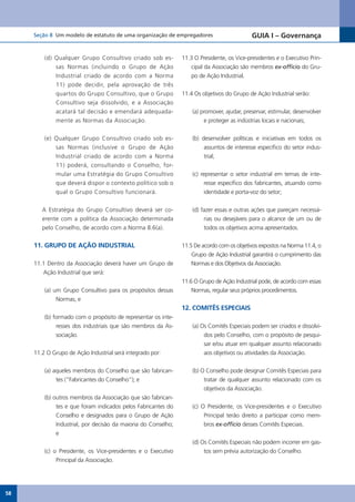 Seção 8 Um modelo de estatuto de uma organização de empregadores                                GUIA I – Governança


         (d) Qualquer Grupo Consultivo criado sob es-                  11.3	O	Presidente,	os	Vice-presidentes	e	o	Executivo	Prin-
             sas Normas (incluindo o Grupo de Ação                         cipal da Associação são membros ex-officio do Gru-
             Industrial criado de acordo com a Norma                       po de Ação Industrial.
             11) pode decidir, pela aprovação de três
             quartos do Grupo Consultivo, que o Grupo                  11.4 Os objetivos do Grupo de Ação Industrial serão:
             Consultivo seja dissolvido, e a Associação
             acatará tal decisão e emendará adequada-                      (a) promover, ajudar, preservar, estimular, desenvolver
             mente as Normas da Associação.                                     e proteger as indústrias locais e nacionais;


         (e) Qualquer Grupo Consultivo criado sob es-                      (b) desenvolver políticas e iniciativas em todos os
             sas Normas (inclusive o Grupo de Ação                              assuntos de interesse específico do setor indus-
             Industrial criado de acordo com a Norma                            trial;
             11) poderá, consultando o Conselho, for-
             mular uma Estratégia do Grupo Consultivo                      (c) representar o setor industrial em temas de inte-
             que deverá dispor o contexto político sob o                         resse específico dos fabricantes, atuando como
             qual o Grupo Consultivo funcionará.                                 identidade e porta-voz do setor;


        A Estratégia do Grupo Consultivo deverá ser co-                    (d) fazer essas e outras ações que pareçam necessá-
        erente com a política da Associação determinada                         rias ou desejáveis para o alcance de um ou de
        pelo Conselho, de acordo com a Norma 8.6(a).                            todos os objetivos acima apresentados.

     11. GRUPO DE AÇÃO INDUSTRIAL                                      11.5 De acordo com os objetivos expostos na Norma 11.4, o
                                                                           Grupo de Ação Industrial garantirá o cumprimento das
     11.1 Dentro da Associação deverá haver um Grupo de                    Normas e dos Objetivos da Associação.
        Ação Industrial que será:
                                                                       11.6 O Grupo de Ação Industrial pode, de acordo com essas
         (a) um Grupo Consultivo para os propósitos dessas                 Normas, regular seus próprios procedimentos.
              Normas, e
                                                                       12. COMITÊS ESPECIAIS
         (b) formado com o propósito de representar os inte-
              resses dos industriais que são membros da As-                (a) Os Comitês Especiais podem ser criados e dissolvi-
              sociação.                                                         dos pelo Conselho, com o propósito de pesqui-
                                                                                sar e/ou atuar em qualquer assunto relacionado
     11.2 O Grupo de Ação Industrial será integrado por:                        aos objetivos ou atividades da Associação.


         (a) aqueles membros do Conselho que são fabrican-                 (b) O Conselho pode designar Comitês Especiais para
              tes (“Fabricantes do Conselho”); e                                tratar de qualquer assunto relacionado com os
                                                                                objetivos da Associação.
         (b) outros membros da Associação que são fabrican-
              tes e que foram indicados pelos Fabricantes do               (c)	 O	 Presidente,	 os	 Vice-presidentes	 e	 o	 Executivo	
              Conselho e designados para o Grupo de Ação                         Principal terão direito a participar como mem-
              Industrial, por decisão da maioria do Conselho;                    bros ex-officio desses Comitês Especiais.
              e
                                                                           (d) Os Comitês Especiais não podem incorrer em gas-
         (c)	 o	 Presidente,	 os	 Vice-presidentes	 e	 o	 Executivo	            tos sem prévia autorização do Conselho.
               Principal da Associação.




58
 