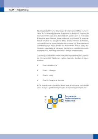 GUIA I – Governança




                      A publicação da Série Uma Organização de Empregadores Eficaz é uma ini-
                      ciativa da Confederação Nacional da Indústria no âmbito do Programa de
                      Desenvolvimento Associativo. Executado em parceria com as Federações
                      de Indústria, este Programa busca modernizar os sindicatos de emprega-
                      dores e fortalecer sua atuação na defesa de dos interesses da Indústria,
                      contribuindo para a competitividade das empresas e o desenvolvimento
                      sustentável do País. Neste sentido, são desenvolvidas diversas ações, rela-
                      cionadas a capacitação de lideranças, planejamento e gestão dos sindica-
                      tos empresariais, marketing associativo e serviços para associados.


                      Os quatro guias desta Série foram publicados originalmente pela Organiza-
                      ção Internacional do Trabalho em inglês e espanhol e abordam os seguin-
                      tes temas:

                      •	      Guia	I	-	Governança


                      •	      Guia	II	-	Estratégia


                      •	      Guia	III	-	Lobby


                      •	      Guia	IV	-	Geração	de	Recursos

                      A CNI entende que o conteúdo destes guias é importante contribuição
                      para a atuação e gestão de organizações de representação empresarial.




                                                                                                    5
 