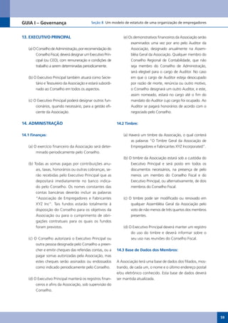 GUIA I – Governança                          Seção 8 Um modelo de estatuto de uma organização de empregadores



13. EXECUTIVO PRINCIPAL                                           (e) Os demonstrativos financeiros da Associação serão
                                                                       examinados uma vez por ano pelo Auditor da
   (a) O Conselho de Administração, por recomendação do                Associação, designado anualmente na Assem-
        Conselho Fiscal, deverá designar um Executivo Prin-            bléia Geral da Associação. Qualquer membro do
        cipal (ou CEO), com remuneração e condições de                 Conselho Regional de Contabilidade, que não
        trabalho a serem determinadas periodicamente.                  seja membro do Conselho de Administração,
                                                                       será elegível para o cargo de Auditor. No caso
   (b) O Executivo Principal também atuará como Secre-                 em que o cargo de Auditor esteja desocupado
        tário e Tesoureiro da Associação e estará subordi-             por razão de morte, renúncia ou outro motivo,
        nado ao Conselho em todos os aspectos.                         o Conselho designará um outro Auditor, e este,
                                                                       assim nomeado, estará no cargo até o fim do
   (c) O Executivo Principal poderá designar outros fun-               mandato do Auditor cujo cargo foi ocupado. Ao
        cionários, quando necessário, para a gestão efi-               Auditor se pagará honorários de acordo com o
        ciente da Associação.                                          negociado pelo Conselho.


14. ADMINISTRAÇÃO                                             14.2 Timbre:


14.1 Finanças:                                                    (a) Haverá um timbre da Associação, o qual conterá
                                                                       as palavras “O Timbre Geral da Associação de
   (a) O exercício financeiro da Associação será deter-                Empregadores e Fabricantes XYZ Incorporated”.
        minado periodicamente pelo Conselho.
                                                                  (b) O timbre da Associação estará sob a custódia do
   (b) Todas as somas pagas por contribuições anu-                     Executivo Principal e será posto em todos os
        ais, taxas, honorários ou outras cobranças, se-                documentos necessários, na presença de pelo
        rão recebidas pelo Executivo Principal que as                  menos um membro do Conselho Fiscal e do
        depositará imediatamente no banco indica-                      Executivo Principal, ou alternativamente, de dois
        do pelo Conselho. Os nomes constantes das                      membros do Conselho Fiscal.
        contas bancárias deverão incluir as palavras
       “Associação de Empregadores e Fabricantes                  (c) O timbre pode ser modificado ou renovado em
       XYZ Inc”. Tais fundos estarão totalmente à                      qualquer Assembléia Geral da Associação pelo
       disposição do Conselho para os objetivos da                     voto de não menos de três quartos dos membros
       Associação ou para o cumprimento de obri-                       presentes.
       gações contratuais para os quais os fundos
       foram previstos.                                           (d) O Executivo Principal deverá manter um registro
                                                                       do uso do timbre e deverá informar sobre o
   (c) O Conselho autorizará o Executivo Principal ou                  seu uso nas reuniões do Conselho Fiscal.
        outra pessoa designada pelo Conselho a preen-
        cher e emitir cheques das referidas contas, ou a      14.3 Base de Dados dos Membros:
        pagar somas autorizadas pela Associação, mas
        estes cheques serão assinados ou endossados           A Associação terá uma base de dados dos filiados, mos-
        como indicado periodicamente pelo Conselho.           trando, de cada um, o nome e o último endereço postal
                                                              e/ou eletrônico conhecido. Esta base de dados deverá
   (d) O Executivo Principal manterá os registros finan-      ser mantida atualizada.
        ceiros e afins da Associação, sob supervisão do
        Conselho.




                                                                                                                           59
 