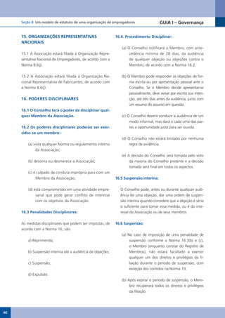 Seção 8 Um modelo de estatuto de uma organização de empregadores                    GUIA I – Governança


     15. ORGANIZAÇÕES REPRESENTATIVAS                         16.4. Procedimento Disciplinar:
     NACIONAIS
                                                                 (a) O Conselho notificará o Membro, com ante-
     15.1 A Associação estará filiada à Organização Repre-            cedência mínima de 28 dias, da audiência
     sentativa Nacional de Empregadores, de acordo com a              de qualquer objeção ou objeções contra o
     Norma 8.6(j).                                                    Membro, de acordo com a Norma 16.2.


     15.2 A Associação estará filiada à Organização Na-          (b) O Membro pode responder às objeções de for-
     cional Representativa de Fabricantes, de acordo com              ma escrita ou por apresentação pessoal ante o
     a Norma 8.6(j).                                                  Conselho. Se o Membro decide apresentar-se
                                                                      pessoalmente, deve avisar por escrito sua inten-
     16. PODERES DISCIPLINARES                                        ção, até três dias antes da audiência, junto com
                                                                      um resumo do assunto em questão.
     16.1 O Conselho terá o poder de disciplinar qual-
     quer Membro da Associação.                                  (c) O Conselho deverá conduzir a audiência de um
                                                                      modo informal, mas dará a cada uma das par-
     16.2 Os poderes disciplinares poderão ser exer-                  tes a oportunidade justa para ser ouvida.
     cidos se um membro:
                                                                 (d) O Conselho não estará limitado por nenhuma
         (a) viola qualquer Norma ou regulamento interno              regra de evidência.
              da Associação;
                                                                 (e) A decisão do Conselho será tomada pelo voto
         (b) desonra ou desmerece a Associação;                       da maioria do Conselho presente e a decisão
                                                                      tomada será final em todos os aspectos.
         (c) é culpado de conduta imprópria para com um
              Membro da Associação;                           16.5 Suspensão interina:


         (d) está comprometido em uma atividade empre-          O Conselho pode, antes ou durante qualquer audi-
              sarial que pode gerar conflito de interesse       ência de uma objeção, dar uma ordem de suspen-
              com os objetivos da Associação.                   são interina quando considere que a objeção é séria
                                                                o suficiente para tomar essa medida, ou é do inte-
     16.3 Penalidades Disciplinares:                            resse da Associação ou de seus membros.


     As medidas disciplinares que podem ser impostas, de      16.6 Suspensão:
     acordo com a Norma 16, são:
                                                                 (a) No caso de imposição de uma penalidade de
         a) Reprimenda;                                               suspensão conforme a Norma 16.3(b) e (c),
                                                                      o Membro (enquanto constar do Registro de
         b) Suspensão interina até a audiência de objeções;           Membros), não estará facultado a exercer
                                                                      qualquer um dos direitos e privilégios da fi-
         c) Suspensão;                                                liação durante o período de suspensão, com
                                                                      exceção dos contidos na Norma 19.
         d) Expulsão.
                                                                 (b) Após expirar o período de suspensão, o Mem-
                                                                      bro recuperará todos os direitos e privilégios
                                                                      da filiação.




60
 