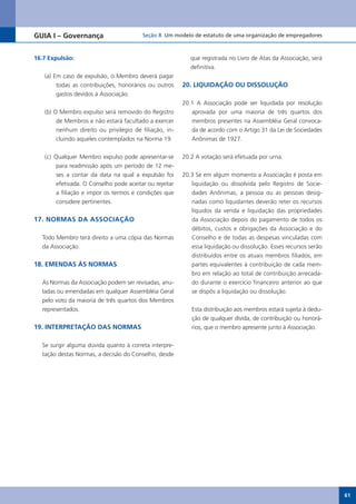 GUIA I – Governança                      Seção 8 Um modelo de estatuto de uma organização de empregadores



16.7 Expulsão:                                              que registrada no Livro de Atas da Associação, será
                                                            definitiva.
   (a) Em caso de expulsão, o Membro deverá pagar
        todas as contribuições, honorários ou outros     20. LIQUIDAÇÃO OU DISSOLUÇÃO
        gastos devidos à Associação.
                                                         20.1 A Associação pode ser liquidada por resolução
   (b) O Membro expulso será removido do Registro           aprovada por uma maioria de três quartos dos
        de Membros e não estará facultado a exercer         membros presentes na Assembléia Geral convoca-
        nenhum direito ou privilégio de filiação, in-       da de acordo com o Artigo 31 da Lei de Sociedades
        cluindo aqueles contemplados na Norma 19.           Anônimas de 1927.


   (c) Qualquer Membro expulso pode apresentar-se        20.2 A votação será efetuada por urna.
        para readmissão após um período de 12 me-
        ses a contar da data na qual a expulsão foi      20.3 Se em algum momento a Associação é posta em
        efetivada. O Conselho pode aceitar ou rejeitar      liquidação ou dissolvida pelo Registro de Socie-
        a filiação e impor os termos e condições que        dades Anônimas, a pessoa ou as pessoas desig-
        considere pertinentes.                              nadas como liquidantes deverão reter os recursos
                                                            líquidos da venda e liquidação das propriedades
17. NORMAS DA ASSOCIAÇÃO                                    da Associação depois do pagamento de todos os
                                                            débitos, custos e obrigações da Associação e do
  Todo Membro terá direito a uma cópia das Normas           Conselho e de todas as despesas vinculadas com
  da Associação.                                            essa liquidação ou dissolução. Esses recursos serão
                                                            distribuídos entre os atuais membros filiados, em
18. EMENDAS ÀS NORMAS                                       partes equivalentes à contribuição de cada mem-
                                                            bro em relação ao total de contribuição arrecada-
  As Normas da Associação podem ser revisadas, anu-         do durante o exercício financeiro anterior ao que
  ladas ou emendadas em qualquer Assembléia Geral           se dispôs a liquidação ou dissolução.
  pelo voto da maioria de três quartos dos Membros
  representados.                                            Esta distribuição aos membros estará sujeita à dedu-
                                                            ção de qualquer dívida, de contribuição ou honorá-
19. INTERPRETAÇÃO DAS NORMAS                                rios, que o membro apresente junto à Associação.


  Se surgir alguma dúvida quanto à correta interpre-
  tação destas Normas, a decisão do Conselho, desde




                                                                                                                   61
 