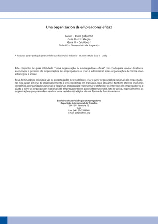 Una organización de empleadores eficaz

                                                       Guia I – Buen gobierno
                                                         Guia II – Estrategia
                                                         Guia III – Cabildeo*
                                                  Guia IV – Generación de ingresos


* Traduzido para o português pela Confederação Nacional da Indústria – CNI, com o título: Guia III - Lobby




Este conjunto de guias intitulado “Uma organização de empregadores eficaz” foi criado para ajudar diretores,
executivos e gerentes de organizações de empregadores a criar e administrar essas organizações de forma mais
estratégica e eficaz.

Seus destinatários principais são os encarregados de estabelecer, criar e gerir organizações nacionais de empregado-
res nos países em vias de desenvolvimento e em economias em transição. Não obstante, também oferece inúmeros
conselhos às organizações setoriais e regionais criadas para representar e defender os interesses de empregadores, e
ajuda a gerir as organizações nacionais de empregadores nos países desenvolvidos. Isto se aplica, especialmente, às
organizações que pretendam realizar uma revisão estratégica de sua forma de funcionamento.


                                                Escritório de Atividades para Empregadores
                                                   Repartição Internacional do Trabalho
                                                            CH-1211 Genebra 22
                                                                    Suíça
                                                            Fax: (+41 22) 7998948
                                                           e-mail: actemp@iol.org
 