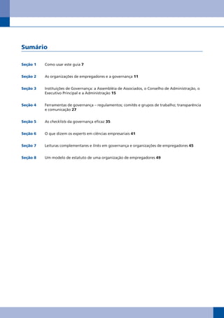 Sumário

Seção 1   Como usar este guia 7


Seção 2   As organizações de empregadores e a governança 11


Seção 3   Instituições de Governança: a Assembléia de Associados, o Conselho de Administração, o
          Executivo Principal e a Administração 15


Seção 4   Ferramentas de governança – regulamentos; comitês e grupos de trabalho; transparência
          e comunicação 27


Seção 5   As checklists da governança eficaz 35


Seção 6   O que dizem os experts em ciências empresariais 41


Seção 7   Leituras complementares e links em governança e organizações de empregadores 45


Seção 8   Um modelo de estatuto de uma organização de empregadores 49
 