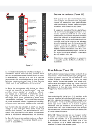 figura 1.2
Barra de herramientas (Figura 1.2)
Dado que la barra de herramientas funciona
como cualquier otro panel en Flash, es posible
cambiar sus dimensiones para optimizar el es-
pacio disponible en pantalla. Veamos un ejem-
plo de esto antes de estudiar sus partes.
Si prestamos atención al literal A de la figura
1.2, observaremos dos pequeñas flechas en la
esquina superior izquierda de la barra. Estas
flechas sirven para cambiar automáticamente el
tamaño del panel. Así, la imagen de la izquierda
presenta la Barra de herramientas en su mínima
expresión en la interfaz, mientras que la imagen
al medio muestra la barra de herramientas utili-
zando un poco más de espacio y la imagen al
extremo derecho la muestra con dimensiones
medias. El literal B señala las áreas de la barra
que permiten moverla de lugar para ubicarla en
otra región acoplable de la interfaz o para dejar-
la como flotando sobre ella.
Estas mismas áreas y las flechas se encuentran
en todos los paneles de Flash para facilitar su
reubicación.
Es posible también cambiar el tamaño del cualquier pa-
nel de forma manual. Para hacer esto, podemos ubicar
el cursor en los extremos de la ventana, como se mues-
tra en el literal C. Pero ojo, en el caso de la barra de
herramientas, si la redimensionamos tal como se ve en
la tercera imagen corremos el riesgo de dejar fuera de
vista la parte de los “Modificadores de herramienta”.
La Barra de herramientas está dividida en: “Herra-
mientas de selección y transformación”, que nos
permiten mover, cambiar el tamaño o seleccio-
nar objetos en el escenario; “Herramientas de di-
bujo”, que como su nombre lo indica, nos permi-
ten dibujar, crear figuras geométricas y añadir texto;
“Herramientas de edición”, que nos servirán para pin-
tar, borrar, y modificar líneas o trazos de una ilustración,
así como mover, acercarnos o alejarnos del escenario.
Las “Herramientas de selección de color” nos dejarán
escoger el color tanto para líneas como trazos (que
veremos más adelante) y los “Modificadores de herra-
mienta” nos mostrarán opciones extras que depende-
rán de la herramienta seleccionada en ese momento.
La Barra de herramientas puede encontrarse en Barra
de Menú -->Ventana-->Herramientas. O con la combi-
nación de teclas Ctrl+F2.
Línea de tiempo (Figura 1.3)
La línea de tiempo organiza y controla el contenido de un
documento a través del tiempo en capas y fotogramas.
Al igual que en las películas, los documentos de Flash
dividen el tiempo en fotogramas. Las capas son como
varias bandas de película apiladas unas sobre otras,
cada una de las cuales contiene una imagen diferente
que aparece en el escenario. Los componentes
principales de la línea de tiempo son las capas, los
fotogramas y el cabezal de lectura.
-Capas.
Las capas (literal A de la figura 1.3) aparecen en la
columna situada a la izquierda de la línea de tiempo y
permiten organizar los objetos en el escenario así como
la animación a través de los fotogramas que contienen.
Cada capa puede contener una o muchas imágenes
diferentes para que aparezcan en el escenario, y es
posible editar cada capa sin afectar a las otras. Aunque
también se puede permitir que unas influyan sobre otras
al convertirlas en máscaras.
El literal B indica el ícono del ojo, que sirve para ocultar
o mostrar una determinada capa. El literal C señala
el ícono del candado, con el que podemos bloquear
y desbloquear las capas, de tal forma que si una
está bloqueada, no se le puede hacer ningún tipo de
modificación hasta volver a desbloquear.
 
