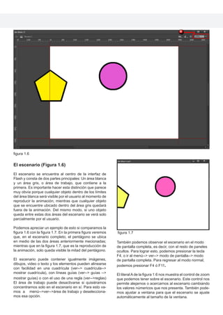 El escenario (Figura 1.6)
El escenario se encuentra al centro de la interfaz de
Flash y consta de dos partes principales: Un área blanca
y un área gris, o área de trabajo, que contiene a la
primera. Es importante hacer esta distinción que parece
muy obvia porque cualquier objeto dentro de los límites
del área blanca será visible por el usuario al momento de
reproducir la animación; mientras que cualquier objeto
que se encuentre ubicado dentro del área gris quedará
fuera de la animación. Del mismo modo, si uno objeto
queda entre estas dos áreas del escenario se verá solo
parcialmente por el usuario.
Podemos apreciar un ejemplo de esto si comparamos la
figura 1.6 con la figura 1.7: En la primera figura veremos
que, en el escenario completo, el pentágono se ubica
en medio de las dos áreas anteriormente mecionadas;
mientras que en la figura 1.7, que es la reproducción de
la animación, solo queda visible la mitad del pentágono.
El escenario puede contener igualmente imágenes,
dibujos, video o texto y los elementos pueden alinearse
con facilidad en una cuadrícula (ver--> cuadrícula-->
mostrar cuadrícula), con líneas guías (ver--> guías -->
mostrar guías) o con el uso de una regla (ver-->reglas)
El área de trabajo puede desactivarse si quisiéramos
concentrarnos solo en el escenario en sí. Para esto va-
mos a menú-->ver-->área de trabajo y deselecciona-
mos esa opción.
También podemos observar el escenario en el modo
de pantalla completa, es decir, con el resto de paneles
ocultos. Para lograr esto, podemos presionar la tecla
F4, o ir al menú--> ver--> modo de pantalla--> modo
de pantalla completa. Para regresar al modo normal,
podemos presionar F4 ó F11.
El literal A de la figura 1.6 nos muestra el control de zoom
que podemos tener sobre el escenario. Este control nos
permite alejarnos o acercarnos al escenario cambiando
los valores númericos que nos presenta. También pode-
mos ajustar a ventana para que el escenario se ajuste
automáticamente al tamaño de la ventana.
figura 1.6
figura 1.7
 