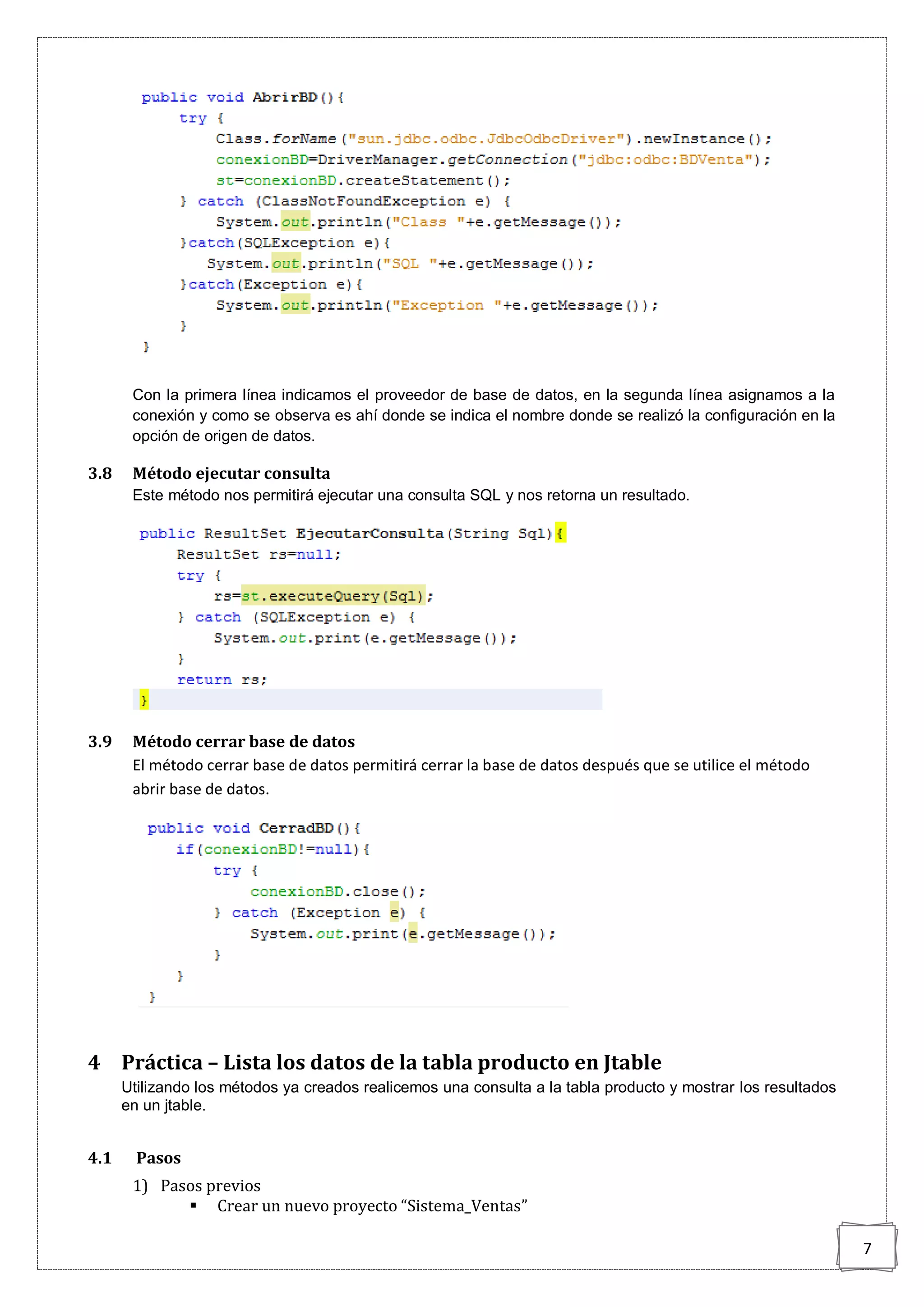 7
Con la primera línea indicamos el proveedor de base de datos, en la segunda línea asignamos a la
conexión y como se observa es ahí donde se indica el nombre donde se realizó la configuración en la
opción de origen de datos.
3.8 Método ejecutar consulta
Este método nos permitirá ejecutar una consulta SQL y nos retorna un resultado.
3.9 Método cerrar base de datos
El método cerrar base de datos permitirá cerrar la base de datos después que se utilice el método
abrir base de datos.
4 Práctica – Lista los datos de la tabla producto en Jtable
Utilizando los métodos ya creados realicemos una consulta a la tabla producto y mostrar los resultados
en un jtable.
4.1 Pasos
1) Pasos previos
 Crear un nuevo proyecto “Sistema_Ventas”
 