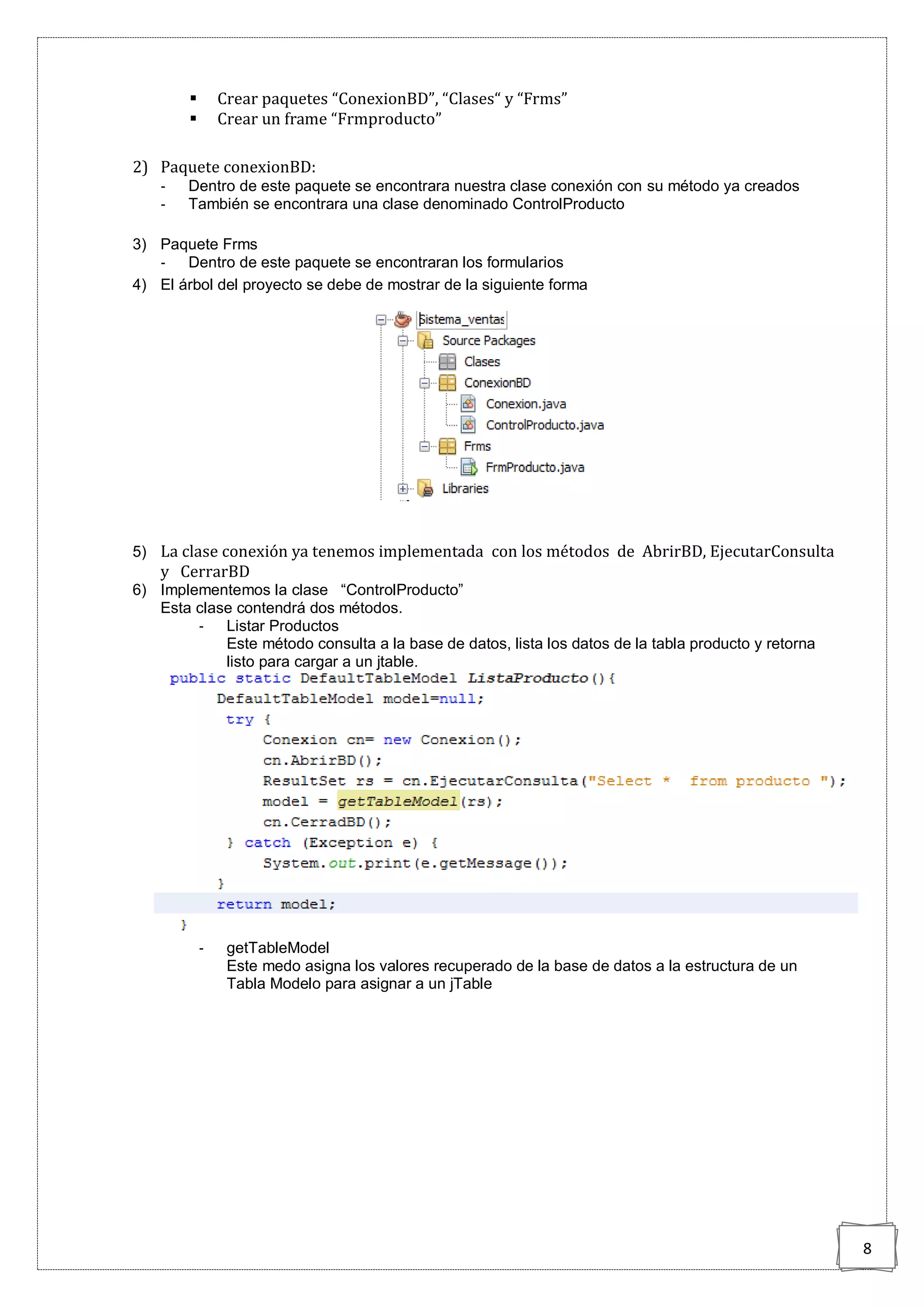 8
 Crear paquetes “ConexionBD”, “Clases“ y “Frms”
 Crear un frame “Frmproducto”
2) Paquete conexionBD:
- Dentro de este paquete se encontrara nuestra clase conexión con su método ya creados
- También se encontrara una clase denominado ControlProducto
3) Paquete Frms
- Dentro de este paquete se encontraran los formularios
4) El árbol del proyecto se debe de mostrar de la siguiente forma
5) La clase conexión ya tenemos implementada con los métodos de AbrirBD, EjecutarConsulta
y CerrarBD
6) Implementemos la clase “ControlProducto”
Esta clase contendrá dos métodos.
- Listar Productos
Este método consulta a la base de datos, lista los datos de la tabla producto y retorna
listo para cargar a un jtable.
- getTableModel
Este medo asigna los valores recuperado de la base de datos a la estructura de un
Tabla Modelo para asignar a un jTable
 