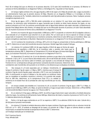 Prof. Francisco García
Prep. Alfredo Solé
final. B) el trabajo (kJ) que se efectúa en el proceso descrito. C) El calor (kJ) transferido en el proceso. D) Mostrar el
proceso en forma detallada en un diagrama P (kPa) v.s V(m3/kg) en fls. 2 kg están en fase liquida.
5. Un tanque rígido contiene 10 cc de agua líquida y 200 ml de vapor a 0.2 Mpa de presión abs. Luego se procede a
un calentamiento hasta que la presión alcanza 10 Mpa. Muestre en un diagrama P(Mpa) v.s V (cm3/gr), en forma
detallada, el proceso en fls. También, determine la cantidad de calor (kj) adicionado al proceso. Nota: Cualquier proceso
energético expréselo en kJ.
6. Cinco kg de agua a 10°C y 700 kPa están contenidos en un sistema C-E, que tiene unos topes superiores e
inferiores. Se suministra calor lentamente en agua, haciendo que el pistón se eleve hasta alcanzar los topes, en ese
punto el volumen es 0.5 m3. Se continúa suministrando calor al agua hasta obtener solo vapor saturado. a) Determine la
presión final (Mpa) dentro del cilindro, el trabajo (kJ) que se ha efectuado durante el proceso y el calor total absorbido
(kJ). b) muestre el proceso en forma clara y detallada en un diagrama T-V en fls.
7. Se tiene una muestra de agua encapsulada a 1000 psia y 100 °F, ocupando un volumen de 0,3 pulgadas cubicas y
está colocada en un recipiente cuyo volumen es un pie cubico. Por un vacío que se crea la capsula se rompe y el agua
ocupa todo el recipiente. Si la temperatura se mantiene constante, determine el calor (BTU) que se transfiere. Nota: Los
valores energéticos exprésalos en Btu/Lbm. Represente el proceso en un diagrama P-V en forma detallada en fls.
8. Un C-E contiene He inicialmente a 150 kpa, 20°C y 0.5 m3. El gas es comprimido en forma politrópica a 400 kpa
y 140 °C. Determine el calor (kJ) transferido durante el proceso. Donde haga falta emplee R del gas.
9. Un sistema C-E contiene 0.005 m3 de agua líquida y 0.9m3 de agua en forma de vapor
en condiciones de equilibrio a 600 kPa. Se le transfiere calor a presión ctte hasta que la
temperatura alcanza 200 °C. Determine a) Temperatura (°C) inicial del agua, b) masa total (Kg) de
agua, c) el volumen final (m3), d) muestre el proceso en un diagrama P-V en f.l.s.
10. Un dispositivo C-E vertical, de 12 cm de diámetro contiene un gas ideal a las condiciones
ambiente: 1 bar y 24 °C. La cara interna del embolo está a 20 cm del fondo del cilindro. Entonces,
un eje externo ejerce una fuerza sobre el embolo, que equivale a una entrada de trabajo de la
frontera 0.1 kJ. La temperatura del gas permanece constante durante el proceso. Determine a) la
cantidad de calor transferido, b) la presión en el cilindro y c) la distancia que se desplaza el embolo.
11. Dos tanques A y B está separados por un tabique. Inicialmente, el
tanque A contiene 2 kg de vapor a 1 Mpa y 300°C, mientras que el tanque B
contiene 3 kg de mezcla liquido-vapor saturado a 150 °C con una humedad de
50%. A continuación se quita el tabique y las dos partes se combinan hasta
que se restablece el equilibrio mecánico y térmico. Si la presión del estado
final es 300 kPa, determine: a) la temperatura final (°C) y la calidad (si
existiera) en el estado final. B) la cantidad de calor (kj) transferido por los dos
tanques.
12. Un envase aislado está dividido en 2 secciones A y B. La sección A contiene 2 kg de agua a 200 °C y 5 Mpa, la
sección B con 0.985 kg a 200°C y 0.1 Mpa, se quita la división y el agua ocupa todo el envase. Determine: a Pfinal (MPA)
y b) Q transferido 8kj) al mezclar las aguas si la T final es 200 °C.
13. En un sistema C-E hay agua a 300 kpa y 250°C. Se enfría el agua hasta tener vapor saturado y el embolo descansa
sobre los topes. Se continúa el enfriamiento hasta 100 kpa. Determine ΔU total y muestre el proceso en f.d.l.f.l.s de T vs
V. Además determine Q y W (kj/kg)
14. Parte a: Un kg de agua contenida en un C-E se vaporiza a 100°C. Si se adiciona 2236.9 kJ de calor. Calcule ΔU y
ΔH (kJ) para el proceso mencionado
15. Un sistema C-E donde el embolo descansa sobre los topes contiene 2 kg de agua dentro de un volumen inicial de
0.02 m3. La Ti = 30°C. El embolo se despega de los topes a la presión de 1 Mpa. El agua se calienta desde su estado
inicial hasta un estado final donde la temperatura final es 200 °C. Determine:
a) El trabajo realizado por el embolo (kJ)
 