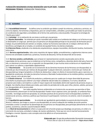 FUNDACIÓN MISIONEROS DIVINA REDENCIÓN SAN FELIPE NERI - FUMDIR
PROGRAMA TÉCNICO: FORMACIÓN TRANSVERSAL
Página 10 de 11
Elaborado por: Grupo de profesionales formación transversal.
“El futuro debe ser capaz de dar sentido al presente”” – Regino Navarro Ribera
11. GLOSARIO
11.1 Accesibilidad Universal Se define como la condición que deben cumplir los entornos, productos y servicios, así
como los objetos, herramientas y dispositivos, para ser comprensibles, utilizables y practicables por todas las personas,
en condiciones de seguridad y comodidad y de la forma más autónoma y natural posible. Presupone la estrategia de
"diseño para todos".
11.2 Actividad Es la realización de una tarea o acción por una persona.
11.3Ajustes Razonables Se entiende por ajuste razonable todo cambio en el ambiente de trabajo o en la forma en que
se desempeña un cargo que permita que una persona con discapacidad participe en los procesos de formación para el
trabajo, los procedimientos de solicitar un empleo, realizar las funciones esenciales de un trabajo o disfrutar de los
beneficios y privilegios de un empleo, en condición de equidad frente a los demás empleados.
11.4 Barreras físicas, aludiendo a los obstáculos arquitectónicos, equipos inaccesibles, distribución locativa, iluminación,
entre otros.
11.5 Barreras organizacionales, tales como requisitos de ingreso rígidos, procedimientos y reglamentos internos como
horarios de actividades académicas y prácticas, horarios de descanso, formas de desarrollo de las tareas.
11.6 Barreras sociales y actitudinales, que se basan en representaciones sociales equivocadas acerca de las
capacidades de las personas y que se evidencian en las formas como, compañeros y docentes dentro del aula y fuera de
ella, se relacionan y comunican con un aprendiz con discapacidad, lo que muchas veces se deriva en un impedimento
para valorar sus saberes y capacidades objetivamente.
11.7 Discriminación De acuerdo con la Convención de los Derechos Humanos de las Personas con discapacidad, se
entiende por discriminación por motivos de discapacidad “cualquier distinción, exclusión o restricción por motivos de
discapacidad que tenga el propósito o el efecto de obstaculizar o dejar sin efecto el reconocimiento, goce o ejercicio, en
igualdad de condiciones, de todos los derechos humanos y libertades fundamentales en los ámbitos político, económico,
social, cultural, civil o de otro tipo”.
11.8 Diseño Universal Es el diseño de productos y ambientes para ser usados por la mayor diversidad de personas.
Este diseño se proyecta para obtener una mejor calidad de vida de todos los ciudadanos. Es el arte y desafío de
proyectar para todos y será óptimo si cubre el mayor espacio de necesidades dentro del espectro de personas al que va
dirigido. Son diseños desarrollados para todos, para todos los períodos de la vida, para niños, jóvenes, adultos, personas
con discapacidad y de la tercera edad.
11.9 Facilitadores Son todos aquellos factores ambientales en el entorno de una persona que permiten el libre
funcionamiento y disminuyen el nivel de discapacidad. Pueden incluir aspectos como, por ejemplo, un ambiente físico
accesible, tecnología asistencial apropiada, las actitudes positivas de las personas hacia la discapacidad y también la
existencia de servicios, sistemas y políticas que favorezcan la participación. Contrario a lo anterior, está el concepto de
barrera.
11.10 Igualdad de oportunidades Se entiende por igualdad de oportunidades la ausencia de discriminación,
directa o indirecta, que tenga su causa en una discapacidad, así como la adopción de medidas de acción positiva
orientadas a evitar o compensar las desventajas de una persona con discapacidad, para participar plenamente en la vida
política, económica, cultural y social (Fundación ONCE).
11.11 Nivel de funcionamientoSe refiere a la ejecución de la función propia que despliega una persona, en orden a la
concreción de una tarea, actividad o trabajo, de manera satisfactoria. Tiene que ver con el nivel de funcionamiento
fisiológico o mental. Opuesto a este concepto está el de déficit en el funcionamiento.
 
