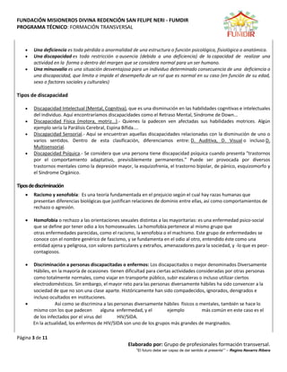 FUNDACIÓN MISIONEROS DIVINA REDENCIÓN SAN FELIPE NERI - FUMDIR
PROGRAMA TÉCNICO: FORMACIÓN TRANSVERSAL
Página 3 de 11
Elaborado por: Grupo de profesionales formación transversal.
“El futuro debe ser capaz de dar sentido al presente”” – Regino Navarro Ribera
 Una deficiencia es toda pérdida o anormalidad de una estructura o función psicológica, fisiológica o anatómica.
 Una discapacidad es toda restricción o ausencia (debida a una deficiencia) de la capacidad de realizar una
actividad en la forma o dentro del margen que se considera normal para un ser humano.
 Una minusvalía es una situación desventajosa para un individuo determinado consecuencia de una deficiencia o
una discapacidad, que limita o impide el desempeño de un rol que es normal en su caso (en función de su edad,
sexo o factores sociales y culturales)
Tipos de discapacidad
 Discapacidad Intelectual (Mental, Cognitiva), que es una disminución en las habilidades cognitivas e intelectuales
del individuo. Aquí encontraríamos discapacidades como el Retraso Mental, Síndrome de Down...
 Discapacidad Física (motora, motriz...).- Quienes la padecen ven afectadas sus habilidades motrices. Algún
ejemplo sería la Parálisis Cerebral, Espina Bífida....
 Discapacidad Sensorial.- Aquí se encuentran aquellas discapacidades relacionadas con la disminución de uno o
varios sentidos. Dentro de esta clasificación, diferenciamos entre: D. Auditiva, D. Visual o incluso D.
Multisensorial.
 Discapacidad Psíquica.- Se considera que una persona tiene discapacidad psíquica cuando presenta "trastornos
por el comportamiento adaptativo, previsiblemente permanentes." Puede ser provocada por diversos
trastornos mentales como la depresión mayor, la esquizofrenia, el trastorno bipolar, de pánico, esquizomorfo y
el Síndrome Orgánico.
Tiposdediscriminación
 Racismo y xenofobia: Es una teoría fundamentada en el prejuicio según el cual hay razas humanas que
presentan diferencias biológicas que justifican relaciones de dominio entre ellas, así como comportamientos de
rechazo o agresión.
 Homofobia o rechazo a las orientaciones sexuales distintas a las mayoritarias: es una enfermedad psico-social
que se define por tener odio a los homosexuales. La homofobia pertenece al mismo grupo que
otras enfermedades parecidas, como el racismo, la xenofobia o el machismo. Este grupo de enfermedades se
conoce con el nombre genérico de fascismo, y se fundamenta en el odio al otro, entendido éste como una
entidad ajena y peligrosa, con valores particulares y extraños, amenazadores para la sociedad, y -lo que es peor-
contagiosos.
 Discriminación a personas discapacitadas o enfermos: Los discapacitados o mejor denominados Diversamente
Hábiles, en la mayoría de ocasiones tienen dificultad para ciertas actividades consideradas por otras personas
como totalmente normales, como viajar en transporte público, subir escaleras o incluso utilizar ciertos
electrodomésticos. Sin embargo, el mayor reto para las personas diversamente hábiles ha sido convencer a la
sociedad de que no son una clase aparte. Históricamente han sido compadecidos, ignorados, denigrados e
incluso ocultados en instituciones.
 Así como se discrimina a las personas diversamente hábiles físicos o mentales, también se hace lo
mismo con los que padecen alguna enfermedad, y el ejemplo más común en este caso es el
de los infectados por el virus del HIV/SIDA.
En la actualidad, los enfermos de HIV/SIDA son uno de los grupos más grandes de marginados.
 