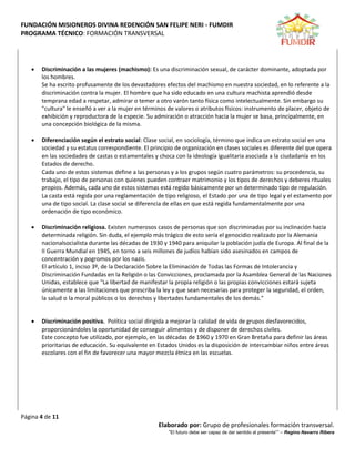 FUNDACIÓN MISIONEROS DIVINA REDENCIÓN SAN FELIPE NERI - FUMDIR
PROGRAMA TÉCNICO: FORMACIÓN TRANSVERSAL
Página 4 de 11
Elaborado por: Grupo de profesionales formación transversal.
“El futuro debe ser capaz de dar sentido al presente”” – Regino Navarro Ribera
 Discriminación a las mujeres (machismo): Es una discriminación sexual, de carácter dominante, adoptada por
los hombres.
Se ha escrito profusamente de los devastadores efectos del machismo en nuestra sociedad, en lo referente a la
discriminación contra la mujer. El hombre que ha sido educado en una cultura machista aprendió desde
temprana edad a respetar, admirar o temer a otro varón tanto física como intelectualmente. Sin embargo su
"cultura" le enseñó a ver a la mujer en términos de valores o atributos físicos: instrumento de placer, objeto de
exhibición y reproductora de la especie. Su admiración o atracción hacia la mujer se basa, principalmente, en
una concepción biológica de la misma.
 Diferenciación según el estrato social: Clase social, en sociología, término que indica un estrato social en una
sociedad y su estatus correspondiente. El principio de organización en clases sociales es diferente del que opera
en las sociedades de castas o estamentales y choca con la ideología igualitaria asociada a la ciudadanía en los
Estados de derecho.
Cada uno de estos sistemas define a las personas y a los grupos según cuatro parámetros: su procedencia, su
trabajo, el tipo de personas con quienes pueden contraer matrimonio y los tipos de derechos y deberes rituales
propios. Además, cada uno de estos sistemas está regido básicamente por un determinado tipo de regulación.
La casta está regida por una reglamentación de tipo religioso, el Estado por una de tipo legal y el estamento por
una de tipo social. La clase social se diferencia de ellas en que está regida fundamentalmente por una
ordenación de tipo económico.
 Discriminación religiosa. Existen numerosos casos de personas que son discriminadas por su inclinación hacia
determinada religión. Sin duda, el ejemplo más trágico de esto sería el genocidio realizado por la Alemania
nacionalsocialista durante las décadas de 1930 y 1940 para aniquilar la población judía de Europa. Al final de la
II Guerra Mundial en 1945, en torno a seis millones de judíos habían sido asesinados en campos de
concentración y pogromos por los nazis.
El artículo 1, inciso 3º, de la Declaración Sobre la Eliminación de Todas las Formas de Intolerancia y
Discriminación Fundadas en la Religión o las Convicciones, proclamada por la Asamblea General de las Naciones
Unidas, establece que "La libertad de manifestar la propia religión o las propias convicciones estará sujeta
únicamente a las limitaciones que prescriba la ley y que sean necesarias para proteger la seguridad, el orden,
la salud o la moral públicos o los derechos y libertades fundamentales de los demás."
 Discriminación positiva. Política social dirigida a mejorar la calidad de vida de grupos desfavorecidos,
proporcionándoles la oportunidad de conseguir alimentos y de disponer de derechos civiles.
Este concepto fue utilizado, por ejemplo, en las décadas de 1960 y 1970 en Gran Bretaña para definir las áreas
prioritarias de educación. Su equivalente en Estados Unidos es la disposición de intercambiar niños entre áreas
escolares con el fin de favorecer una mayor mezcla étnica en las escuelas.
 