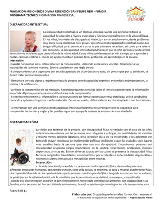 FUNDACIÓN MISIONEROS DIVINA REDENCIÓN SAN FELIPE NERI - FUMDIR
PROGRAMA TÉCNICO: FORMACIÓN TRANSVERSAL
Página 5 de 11
Elaborado por: Grupo de profesionales formación transversal.
“El futuro debe ser capaz de dar sentido al presente”” – Regino Navarro Ribera
DISCAPACIDAD INTELECTUAL
La Discapacidad intelectual es un término utilizado cuando una persona no tiene la
capacidad de aprender a niveles esperados y funcionar normalmente en la vida cotidiana.
En los niños, los niveles de discapacidad intelectual varían ampliamente, desde problemas
muy leves hasta problemas muy graves. Los niños con discapacidad intelectual puede que
tengan dificultad para comunicar a otros lo que quieren o necesitan, así como para valerse
por sí mismos. La discapacidad intelectual podría hacer que el niño aprenda y se desarrolle
de una forma más lenta que otros niños de la misma edad. Estos niños podrían necesitar más tiempo para aprender a
hablar, caminar, vestirse o comer sin ayuda y también podrían tener problemas de aprendizaje en la escuela.
Interacción:
-Guardar naturalidad en la interacción y en la comunicación, utilizando expresiones sencillas. Responder a sus
inquietudes de la misma manera. Esto se convierte en una regla de oro.
- Es importante tratar a la persona con esta discapacidad de acuerdo con su edad, sin pensar que por su condición, se
deben tratar como eternos niños.
- Demuestre un trato digno y respetuoso hacia la persona con discapacidad cognitiva, evitando la sobreprotección, la
lástima o la indiferencia.
-Verifique la comprensión de los mensajes, haciendo preguntas sencillas sobre el tema tratado o repita la información
impartida. Algunos pueden presentar dificultades en la comprensión.
- Es necesario transmitir la información o las instrucciones de forma secuenciada y muy detallada; utilice vocabulario
conocido y apóyese con gestos o señas naturales. De ser necesario, utilice material escrito adaptado o con ilustraciones.
-Al interactuar con una persona con discapacidad intelectual/cognitiva recuerde que tiene la capacidad para
comprender las normas y reglas y las pueden seguir con apoyo de quienes se encuentran a su alrededor.
DISCAPACIDAD FÍSICA
La visión que tenemos de la persona con discapacidad física ha variado con el paso de los años,
anteriormente veíamos que las personas eran relegadas a su hogar, sin posibilidades de socializar
y mucho menos opciones laborales, esta condición día a día va mejorando, y los gobiernos van
tomando mayor conciencia de implementar políticas tendientes a que las ciudades sean lugares
más amables hacia la persona que vive con una discapacidad. Encontramos personas con
discapacidad ocupando cargos importantes en la política, empresarios destacados, músicos,
deportistas, artistas etc. Existen diversas causas por las cuales se presenta la discapacidad física;
factores congénitos, hereditarios, cromosómicos, por accidentes o enfermedades degenerativas,
neuromusculares, infecciosas o metabólicas entre muchas.
Interacción:
- la vida emocional y sexual de La personas con discapacidad física, desarrolla y vivencia
diferentes emociones humanas; sea hombre o mujer, tiene vida sexual, se enamora, se casa y muchos pueden tener hijos.
- La capacidad depende de las oportunidades que la persona con discapacidad física tenga de interactuar con su entorno,
de participar en la actividad social y de la movilidad que le permitan la accesibilidad, los apoyos, y las actitudes.
- Debido a la discriminación social en la que históricamente han estado sometidas las personas con discapacidad y sus
familias, estas personas se han percibido de esta manera, lo cual se está transformando gracias a la comprensión y las
 
