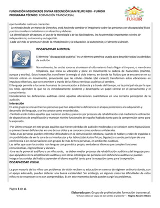 FUNDACIÓN MISIONEROS DIVINA REDENCIÓN SAN FELIPE NERI - FUMDIR
PROGRAMA TÉCNICO: FORMACIÓN TRANSVERSAL
Página 6 de 11
Elaborado por: Grupo de profesionales formación transversal.
“El futuro debe ser capaz de dar sentido al presente”” – Regino Navarro Ribera
oportunidades cada vez crecientes.
- La mirada desde un marco de Derechos, está haciendo cambiar el imaginario sobre las personas con discapacidad física
y se los considera ciudadanos con derechos y deberes.
-La identificación de apoyos, el uso de la tecnología y de los facilitadores, les ha permitido importantes niveles de
independencia, autonomía y autogestión.
-Cada vez más se promueve desde la rehabilitación y la educación, la autonomía y el derecho a decidir.
DISCAPACIDAD AUDITIVA
El término "discapacidad auditiva" es un término genérico usado para describir todas las pérdidas
de audición.
Normalmente, las ondas sonoras atraviesan el oído externo hasta llegar al tímpano, o membrana
timpánica, que inicia su vibración y pone en movimiento la cadena de huesecillos (martillo,
yunque y estribo). Estos huesecillos transfieren la energía al oído interno, en donde los fluidos que se encuentran en su
interior entran en movimiento, provocando que las células ciliadas (del caracol) transformen estas vibraciones en
impulsos eléctricos, que se transmiten a través de las fibras nerviosas auditivas al cerebro.
El lenguaje permite a los seres humanos la comunicación a distancia y a través del tiempo; es la principal vía por la que
los niños aprenden lo que no es inmediatamente evidente y desempeña un papel central en el pensamiento y el
conocimiento.
Consideramos las deficiencias auditivas como aquellas alteraciones cuantitativas en una correcta percepción de la
audición.
Interacción
En este grupo se encuentran las personas que han adquirido la deficiencia en etapas posteriores a la adquisición y
desarrollo del lenguaje, y se les conoce como ensordecidos.
-También están todos aquellos que nacieron sordos y pasaron por procesos de rehabilitación oral mediante la utilización
de dispositivos de amplificación y manejan niveles funcionales de español hablado tanto para la comprensión como para
la expresión.
-Por último encajan en este grupo aquellos que tienen pérdidas de audición moderadas y se conocen como hipoacúsicos
o quienes tienen deficiencias en uno de sus oídos y se conocen como sorderas unilaterales.
Todas esas personas pueden enfrentar dificultades en la comunicación cotidiana, cuando le hablan y están de espaldas o
sin posibilidades de ver la cara de su interlocutor y los labios (obstáculos físicos, bigotes) o cuando participan de una
conferencia o en conversaciones con grupos de más de tres personas, en ambientes ruidosos.
Las señas que usan los sordos son lenguas con gramática propia, verdaderos idiomas que cumplen funciones
comunicativas, cognoscitivas y sociales.
-Una vez le ponen el audífono a un niño sordo, se deben mediar procesos de rehabilitación auditiva y del lenguaje para
que apoyados con la amplificación auditiva y con otras estrategias las personas con deficiencia auditiva se puedan
integrar los sonidos del habla y aprender el idioma español tanto para la recepción como para la expresión.
DISCAPACIDAD VISUAL
La gran mayoría de los niños con problemas de visión reciben su educación en centros de régimen ordinario donde, con
el apoyo adecuado, pueden obtener una buena escolaridad. Sin embargo, en algunos casos las dificultades de estos
niños no se reconocen o no son comprendidas. Es en este momento donde pueden surgir los problemas.
 