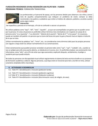 FUNDACIÓN MISIONEROS DIVINA REDENCIÓN SAN FELIPE NERI - FUMDIR
PROGRAMA TÉCNICO: FORMACIÓN TRANSVERSAL
Página 7 de 11
Elaborado por: Grupo de profesionales formación transversal.
“El futuro debe ser capaz de dar sentido al presente”” – Regino Navarro Ribera
Los profesionales y el personal de apoyo, son las personas ideales para observar a los niños y tomar
nota de aquellos comportamientos que indiquen un problema de visión; siempre se debe
recomendar a los padres y cuidadores que visiten al médico de cabecera, pediatra u oculista cuando
exista algún indicio.
Interacción:
-Ser específico y precisos en el mensaje, a fin de no confundir o saturar a la persona.
No utilizar palabras como “aquí”, “allí”, “esto”, “aquello”... ya que van acompañadas con gestos que no pueden verse
por la persona. En estas situaciones es preferible utilizar términos más orientadores con respecto al cuerpo de la
persona como “a su izquierda ”, “a su derecha”, “delante de la puerta”, “detrás de ti” “a tres pasos” .En ocasiones,
puede ser también útil pedirle a la persona que se tome del brazo de quien lo guía y llevarlo hacia el objeto e indicarle
de lo que se trata.
Utilizar normalmente las palabras “ver”, “mirar”, etc.; no considerarlas como términos tabú pues las propias personas
con ceguera o baja visión las utilizan normalmente en sus conversaciones.
Evitar exclamaciones que pueden provocar ansiedad a la persona tales como “¡ay!”, ”¡ay!”, “cuidado”, etc., cuando se
vea un peligro para ella (una puerta abierta, un obstáculo en la acera, etc.). Es preferible emplear una exclamación más
informativa, como “alto”, con el fin de evitar que siga avanzando y explicarle después, verbalmente, el peligro o
ayudarle para que pueda evitarlo.
No todas las personas con discapacidad visual utilizan regularmente el sistema de lecto-escritura braille en sus procesos
de formación académica y laboral. Algunas personas, cuya baja visión es funcional para leer y escribir en tinta, utilizan
caracteres ampliados (letra macrotipo).
6. ACTIVIDADES A DESARROLLAR
6.1. Taller N° 1 Sensibilización e Inclusión (población Sorda)
6.2. Taller N° 2 Sensibilización e Inclusión (población cognitiva)
6.3.Taller N° 3 Sensibilización e Inclusión (Población Invidente)
6.4. Taller N° 4 Sensibilización e inclusión (discriminación racial, de religión, de sexo).
 