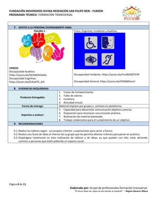 FUNDACIÓN MISIONEROS DIVINA REDENCIÓN SAN FELIPE NERI - FUMDIR
PROGRAMA TÉCNICO: FORMACIÓN TRANSVERSAL
Página 8 de 11
Elaborado por: Grupo de profesionales formación transversal.
“El futuro debe ser capaz de dar sentido al presente”” – Regino Navarro Ribera
7. APOYO A LA PERSONA DIVERSAMENTE HABIL
FIGURA 1 -
VIDEOS:
Discapacidad Auditiva:
https://youtu.be/QLKWCkOvk6o
Discapacidad Cognitiva:
https://youtu.be/G3ta6TK_4cE
Fisico, Cognitivo, Invidente y Auditivo.
Discapacidad Invidente: https://youtu.be/mv3Xe9QTH34
Discapacidad General; https://youtu.be/GfdQ60ixzcU
8. EVIDENCIAS REQUERIDAS
Producto Entregable:
1. Frases de Fortalecimiento
2. Tabla de valores.
3. Cartelera.
4. Actividad virtual.
Forma de entrega: Material impreso por grupos y archivos en plataforma.
Aspectos a evaluar:
5. Capacidad para desarrollar comunicación objetiva y precisa.
6. Disposición para reconocer una inclusión práctica.
7. Realización de material planteado.
8. Trabajo colaborativo para el cumplimiento de un objetivo.
9. RECOMENDACIONES
9.1.Realice los talleres según sus propios criterios y aspiraciones para servir a futuro.
9.2.Realice una lluvia de ideas al interior de su grupo que les permita afianzar criterios para poner en práctica.
9.3.Dispóngase totalmente en ésta realización de talleres y de ideas, ya que pueden con ello, estar abriendo
caminos a personas que están pidiendo un espacio social.
 