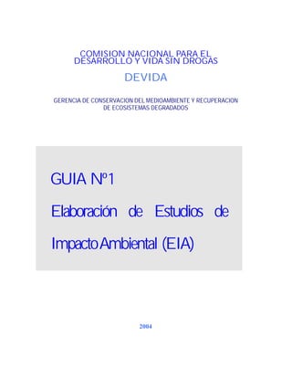 COMISION NACIONAL PARA EL
DESARROLLO Y VIDA SIN DROGAS

DEVIDA
GERENCIA DE CONSERVACION DEL MEDIOAMBIENTE Y RECUPERACION
DE ECOSISTEMAS DEGRADADOS

GUIA Nº 1
Elaboración de Estudios de
Impacto Ambiental (EIA)

2004

 