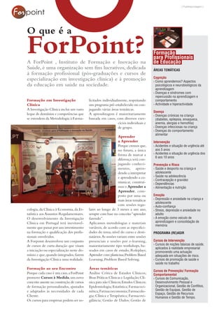 [ Publireportagem ]




O que é a
ForPoint?
A ForPoint , Instituto de Formação e Inovação na
                                                                                        Formação
                                                                                        para Profissionais
                                                                                        de Educação
Saúde, é uma organização sem fins lucrativos, dedicada                                  ÁREAS TEMÁTICAS
à formação profissional (pós-graduações e cursos de
                                                                                        Cognição
especialização em investigação clínica) e à promoção                                    › Como aprendemos? Aspectos
da educação em saúde na sociedade.                                                        psicológicos e neurobiológicos da
                                                                                          aprendizagem
                                                                                        › Doenças e síndromes com
                                                                                          repercussão na aprendizagem e
Formação em Investigação                   licitados individualmente, respeitando         comportamento
Clínica                                    um programa pré-estabelecido ou con-         › Actividade e hiperactividade
A Investigação Clínica inclui um vasto     jugando várias áreas temáticas.
                                                                                        Doença
leque de domínios e competências que       A aprendizagem é maioritariamente            › Doenças crónicas na criança
se estendem da Metodologia à Farma-        baseada em casos, com diversos exer-           (diabetes, epilepsia, enxaqueca,
                                                               cícios individuais e       anemia, alergias e hemofilia)
                                                               de grupo.                › Doenças infecciosas na criança
                                                                                        › Doenças do comportamento
                                                                                          alimentar
                                                                 Aprender
                                                                 a Aprender             Intervenção
                                                                 Porque cremos que,     › Acidentes e situação de urgência até
                                                                 no futuro, a única       aos 5 anos
                                                                 forma de marcar a      › Acidentes e situação de urgência dos
                                                                                          6 aos 10 anos
                                                                 diferença será con-
                                                                 jugando conheci-       Prevenção e Risco
                                                                 mentos, apren-         › Saúde e desporto na criança e
                                                                 dendo a interpretar      adolescente
                                                                 e aprendendo a co-     › Saúde na adolescência
                                                                                        › Contracepção e gravidez
                                                                 municar, construí-     › Dependências
                                                                 mos o Aprender a       › Alimentação e nutrição
                                                                 Aprender, com-
                                                                 posto por uma ou       Emoção
                                                                 mais áreas temáticas   › Depressão e ansiedade na criança e
                                                                                          adolescente
                                                                 com sessões regu-      › Auto-confiança
cologia, da Clínica à Economia, da Es-     lares ao longo de 3 meses a um ano,          › Stress, depressão e ansiedade no
tatística aos Assuntos Regulamentares.     sempre com base no conceito “aprender          adulto
O desenvolvimento da Investigação          fazendo”.                                    › A emoção como veículo de
Clínica em Portugal terá inevitavel-       Aplicamos metodologias e materiais             aprendizagem e consolidação de
                                                                                          memória
mente que passar por um investimento       variáveis, de acordo com as especifici-
na formação e qualificação dos profis-     dades do tema, nível do curso e desti-       PROGRAMA (RE)AGIR
sionais envolvidos.                        natários. As sessões variam entre sessões
A Forpoint desenvolveu um conjunto         presenciais e sessões por e-learning,        Cursos de Intervenção
de cursos de curta duração que visam       maioritariamente tipo workshops, ba-         › Cursos de noções básicas de saúde,
                                                                                          aplicados à realidade empresarial
a iniciação ou especialização neste do-    seados em casos de estudo; Roleplays;          promovendo uma actuação
mínio e que, quando integrados, fazem      Aprender com plasticina; Problem Based         adequada em situações de risco.
da Investigação Clínica uma realidade.     Learning; Problem Based Solving.             › Cursos de promoção de saúde e
                                                                                          saúde no trabalho
Formação ao seu Encontro                   Áreas temáticas
                                                                                        Cursos de Prevenção/ Formação
Porque cada caso é um caso, a ForPoint     Análise Crítica de Estudos Clínicos;         Comportamental
promove Cursos à Medida, um novo           Boas Práticas Clínicas e Legislação; Clí-    › Cursos de Comunicação,
conceito assente na construção de cursos   nica para não Clínicos; Estudos Clínicos;      Desenvolvimento Pessoal e
de formação personalizados, ajustados      Epidemiologia; Estatística; Farmacoci-         Organizacional, Gestão de Conflitos,
e adaptados às necessidades de cada        nética; Farmacoeconomia; Farmacolo-            Gestão de Equipas, Gestão de
                                                                                          Espaço, Gestão de Recursos
Cliente.                                   gia; Clínica e Terapêutica; Farmacovi-         Humanos e Gestão de Tempo.
Os cursos para empresas podem ser so-      gilância; Gestão de Dados; Gestão de
 