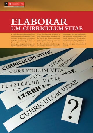 com o patrocínio

14

                 Guia do 1º Emprego 2011




            ELABORAR
            UM CURRICULUM VITAE
            O currículo, como vulgarmente é cha-     rículo não ultrapassa, em média, os       lorizem o teu percurso profissional e
            mado, funciona como passaporte pro-      trinta segundos, pelo que há que cui-     mais interessem ao entrevistador. Deve
            fissional. Para quem está à procura de   dar bem do que se vai pôr nessas pá-      chamar a atenção de forma rápida e
            emprego, a elaboração do C.V. é o        ginas. Quando elaborares o teu cur-       suscitar interesse suficiente para marcar
            primeiro passo a dar. É bom não es-      rículo, não te esqueças: ele é o resumo   uma entrevista. Aqui ficam regras e
            quecer que o tempo máximo que um         da vida profissional, onde devem ape-     dicas de ouro para um currículo de
            recrutador dedica à leitura de um cur-   nas constar os elementos que mais va-     sucesso!
 