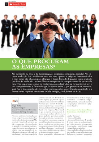 com o patrocínio

24

                 Guia do 1º Emprego 2011




            O QUE PROCURAM
            AS EMPRESAS?
            No momento de crise e de desemprego, as empresas continuam a recrutar. No en-
            tanto, a selecção dos candidatos é cada vez mais rigorosa e exigente. Bons currículos
            e boas notas não chegam para alcançar o lugar desejado. É preciso muito mais do
            que isso. Se ainda não ouviste falar em competências comportamentais, está na al-
            tura! Tão importante como os conhecimentos adquiridos na formação, vai ser o
            teu comportamento e forma de agir. Se queres saber o que procuram as empresas,
            aqui fica o testemunho de 4 grandes empresas sobre o perfil mais requisitado e a
            forma como te podes candidatar à Galp Energia, Secil, Sonae ou EDP.

                                                         distintivas de cada um. A Galp é uma         procuradas estão o nível de energia, a
                                                         destas empresas que pretende captar os       assertividade, a sociabilidade, a adapta-
                                                         melhores recursos e investir em talentos.    bilidade, a atitude, a capacidade de decisão,
                                                         Sabemos que o mercado de trabalho é          a cooperação, a autonomia e o julga-
            Hugo Faria                                   muito competitivo e que as competências      mento objectivo.
            Responsável pelo                             técnicas já não são suficientes para fazer
            Desenvolvimento de Recursos                  face às novas exigências. Mas, a verdade     Processo de selecção dos candidatos
            Humanos da Galp Energia                      é que as empresas procuram, mais do          desenvolvido pela GALP, em 4 fa-
                                                         que nunca, os melhores talentos, isto é,     ses:
            “Vivemos um tempo complicado, com            jovens graduados que tenham uma boa          › Análise Curricular
            poucas perspectivas, uma crise instalada,    formação académica, e que juntem a           › Entrevista Biográfica
            com elevados níveis de desemprego. Mas,      isso uma forte componente comporta-          › Assessment Center (testes de aptidão,
            nem tudo é negativo. É necessário que        mental.Actualmente, a maioria das em-        de role play em que se simulam situações
            haja esperança e que os jovens, sobretudo    presas considera que mais importante         que podem acontecer na empresa, de
            os que estão à procura do primeiro em-       do que a componente técnica, são as ca-      forma a analisar a interacção entre equipa
            prego, não percam a confiança em si          pacidades relacionais, e estas desenvol-     e a capacidade de raciocínio)
            próprios e nas suas capacidades de tra-      vem-se em actividades extra-curriculares,    › Entrevista final de validação com a área
            balho, pois as empresas estão cada vez       e de desenvolvimento pessoal.                para a qual se recruta. Além da presença
            mais dispostas a valorizar as competências   Entre as capacidades relacionais mais        dos Recursos Humanos, é um processo
 