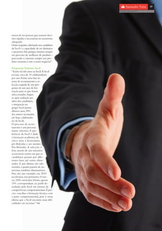 com o patrocínio

                                                                       27

                                             Guia do 1º Emprego 2011




temos de ter pessoas que tomem deci-
sões rápidas e necessárias no momento
adequado.
Outro requisito valorizado nos candidatos
da Secil é a capacidade de ser dinâmico
e proactivo. Isto porque estamos sempre
em processo de melhoria de produto -
parecendo o cimento sempre um pro-
duto cinzento, é este o nosso negócio!”

Programa Trainees Secil
“Existe há três anos na Secil. A Secil
recruta cerca de 10 colaboradores
por ano. Existe uma fase in-
tensa de recrutamento e se-
lecção, seguida de um pro-
grama de um ano de for-
mação para os que forem
seleccionados. Segue-
se, após avaliação po-
sitiva dos candidatos,
a integração no
grupo Secil (nestes
últimos anos, 90%
dos trainees recrutados
são hoje colaborado-
res da Secil).
O processo de recru-
tamento é um processo
muito selectivo. A pre-
ferência da Secil é dada
à formação académica de
cinco anos, à licenciatura
pré-Bolonha e aos mestres
Pós-Bolonha. A selecção é
feita através de um intensivo
acessement center, em que os
candidatos passam por dife-
rentes fases, até serem elimi-
nados. E por último, são sub-
metidos a quatro painéis de en-
trevistas, também eliminatórios.
Para dar um exemplo, em 2010
recebemos, nos primeiros 10 me-
ses, 3200 currículos. Destes, apenas
15% correspondiam ao perfil de-
senhado pela Secil em termos de
competências comportamentais. É pre-
ciso conciliar a formação técnica com
a parte comportamental, pois é nesta
última que a Secil encontra mais difi-
culdades em recrutar.” FIM
 