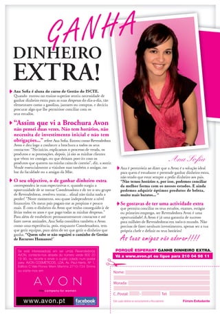 GA NHA

“Assim que vi a Brochura Avon
não pensei duas vezes. Não tem horários, não
necessita de investimento inicial e não tem
obrigações...”


                                                                                                                 Ana Soﬁa

O seu objectivo, o de ganhar dinheiro extra,



                                                                                           Se gostavas de ter uma actividade extra




                                                                                           As tuas amigas vão adorar!!!!
 Se está interessado(a) em ser um(a) Revendedor(a)
 Se está interessado(a) em ser um(a) Revendedor(a)                                       PORQUÊ ESPERAR?
 AVON, contacte-nos através do número verde 800 20
 AVON, contacte-nos através do número verde 800 20                                       Vá a www.avon.pt ou ligue para 210 04 98 11
                                                                                         Vá www.avon.pt ou ligue para 210 04 98 11
 19 90, ou recorte e envie o cupão colado num postall
 19 90, ou recorte envie cupão colado num posta
 para: AVON COSMÉTICOS, LDA. Av. Paull Harris, Nº 1,
 para: AVON COSMÉTICOS, LDA. Av. Pau Harris, Nº 1,
 Edifício C Vale Flores Mem Martins 2710-724 Sintra
 Edifício Vale F l o r e s M e m M a r t i n s 2 7 1 0 - 7 2 4 S i n t r a
 ou visite-nos em
 ou visite-nos em




      w w w. a v o n . p t
      www.avon.pt                                      Avon Portugal - Páginal Oficial
                                                                                                                        Fórum Estudante
 