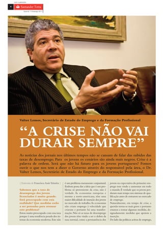 com o patrocínio

4

                Guia do 1º Emprego 2011




           Valter Lemos, Secretário de Estado do Emprego e da Formação Profissional



           “A CRISE NÃO VAI
           DURAR SEMPRE”
           As notícias dos jornais nos últimos tempos não se cansam de falar das subidas das
           taxas de desemprego. Para os jovens os cenários são ainda mais negros. Crise é a
           palavra de ordem. Será que não há futuro para os jovens portugueses? Fomos
           ouvir o que nos tem a dizer o Governo através do responsável pela área, o Dr.
           Valter Lemos, Secretário de Estado do Emprego e da Formação Profissional.

           { Entrevista de Francisca Assis Teixeira }   é um problema meramente conjuntural.       jovens na expectativa do primeiro em-
                                                        Embora possa dar a ideia que é um pro-     prego tem vindo a aumentar em todo
           Sabemos que a taxa de                        blema só proveniente da crise, não é       o mundo. É verdade que os jovens per-
           desemprego dos jovens                        verdade. As economias europeias e          duram mais tempo nos sistemas de qua-
           licenciados é muito grande.                  mesmo a norte-americana, têm uma           lificação antes de entrarem no mercado
           Está preocupado com esta                     maior dificuldade de inserção dos jovens   de emprego.
           realidade? Que medidas estão                 no mercado de trabalho. As economias       Naturalmente, em tempo de crise, a
           a ser pensadas para atenuar                  não criam emprego à velocidade que         questão torna-se mais grave e portanto
           este problema?                               criavam e portanto há uma transfor-        estamos a tomar algumas medidas, de-
           Estou muito preocupado com essa taxa         mação. Não só as taxas de desemprego       signadamente medidas que apoiem a
           porque é uma tendência pesada dos sis-       dos jovens têm vindo a ser o dobro da      inserção.
           temas da economia moderna. Este não          taxa normal, como a permanência dos        Do lado das políticas activas de emprego,
 