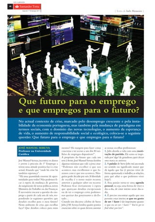 com o patrocínio

46

                 Guia do 1º Emprego 2011                                                                   { Texto de Inês Menezes }




            Que futuro para o emprego
            e que empregos para o futuro?
            No actual contexto de crise, marcado pelo desemprego crescente e pela insta-
            bilidade da economia portuguesa, mas também pela mudança de paradigma em
            termos sociais, com o domínio das novas tecnologias, o aumento da esperança
            de vida, o aumento de responsabilidade social e ecológica, coloca-se a seguinte
            questão: Que futuro para o emprego e que empregos para o futuro?

            JOSÉ MANUEL SERUYA                        mesmo? Há margem para fazer coisas         as nossas escolhas profissionais:
            Professor na Universidade                 concretas e ter acesso a um dos 80 mi-     1. Jobs aborda a vida com uma moti-
            Católica                                  lhões de empregos disponíveis?”.           vação de partida. Ele sente-se inspi-
                                                      A propósito do futuro que cada um          rado por ‘algo’ de grandioso, quer deixar
            José Manuel Seruya, incentiva os alunos   tem à frente, José Manuel Seruya lembra    uma marca no universo.
            e jovens à procura do 1º Emprego a        algumas máximas que vale a pena citar:     2. A paixão de Steve Jobs está ancorada
            terem uma atitude positiva face à crise   “Podemos não escolher o que nos            no sentido ou significado maior que
            actual, frisando que “onde há crise há    acontece, mas escolhemos o que fa-         dá àquilo que faz (é preciso viver de
            também esperança”.                        zemos com o que nos acontece. Nin-         forma apaixonada o trabalho, as relações,
            “Há uma quantidade enorme de opor-        guém pode decidir por nós. A liberdade     para quê adiar o que podemos viver
            tunidades para todos! Não podemos fi-     de escolha é o nosso maior recurso,        hoje?)
            car à espera da mudança de governo,       anterior a qualquer saber ou recurso.      3. Essa paixão torna-se uma agenda
            do surgimento de novas políticas, novos   Podemos ficar eternamente à espera         pessoal, ou seja, uma forma de viver o
            Ministros do Trabalho ou das Finanças.    que apareçam desafios excepcionais         dia-a-dia, de estar inteiro nesse dia-a-
            É necessário encarar a questão do em-     ou de ter o emprego certo, podemo-         dia.
            prego a partir de cada um de nós, res-    nos queixar dos governantes e do Es-       4. É preciso encontrar aquilo que nos
            pondendo às seguintes questões: que       tado…                                      permite estar inteiro; o que eu gosto
            desafios escolho para o meu futuro?       Citando um discurso célebre de Steve       de ser / fazer é tão importante quanto
            Neste ambiente de crise, que escolhas     Jobs, J. M. Seruya lembra quatro pontos    o que eu sei ser / fazer: “ You’ve got to
            faço? Que desafios coloco para mim        essenciais sobre os quais devem assentar   find what you love”.
 