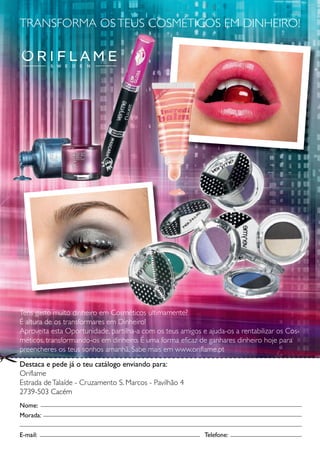 TRANSFORMA OS TEUS COSMÉTICOS EM DINHEIRO!




Tens gasto muito dinheiro em Cosméticos ultimamente?
É altura de os transformares em Dinheiro!
Aproveita esta Oportunidade, partilha-a com os teus amigos e ajuda-os a rentabilizar os Cos-
méticos, transformando-os em dinheiro. É uma forma eficaz de ganhares dinheiro hoje para
preencheres os teus sonhos amanhã. Sabe mais em www.oriflame.pt
Destaca e pede já o teu catálogo enviando para:
Oriflame
Estrada de Tala - Cr uzamento S.. M
            alaíde                Marcos - Pavilhão 4
2739-503 Cacém
Nome:
Morada:


E-mail:                                                     Telefone:
                                                                f
 