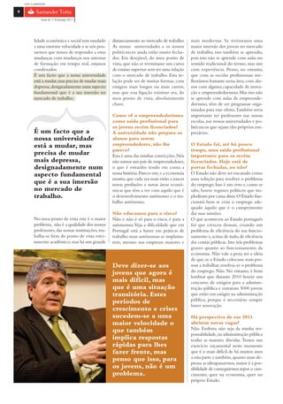 com o patrocínio

6

                Guia do 1º Emprego 2011




           lidade económica e social tem mudado         distanciamento ao mercado de trabalho.     mais modernas. Se tivéssemos uma
           a uma enorme velocidade e se nós pen-        As nossas universidades e os nossos        maior imersão dos jovens no mercado
           sarmos que temos de responder a estas        politécnicos ainda estão muito fecha-      de trabalho, isso também se aprendia,
           mudanças com mudanças nos sistemas           dos. Era desejável, do meu ponto de        pois isto não se aprende com aulas no
           de formação em tempo real, estamos           vista, que não se terminasse um curso      sentido tradicional do termo, mas sim
           condenados.                                  de ensino superior sem ter uma relação     com experiência. Penso, no entanto,
           É um facto que a nossa universidade          com o mercado de trabalho. Esta re-        que com as escolas profissionais me-
           está a mudar, mas precisa de mudar mais      lação pode ser de muitas formas, com       lhorámos bastante nessa área, com alu-
           depressa, designadamente num aspecto         estágios mais longos ou mais curtos,       nos com alguma capacidade de inova-
           fundamental que é a sua imersão no           mas que essa ligação existisse era, do     ção e empreendedorismo. Mas isto não
           mercado de trabalho.                         meu ponto de vista, absolutamente          se aprende com aulas de empreende-
                                                        chave.                                     dorismo, têm de ser programas orga-
                                                                                                   nizados para esse efeito. Também seria
                                                        Como vê o empreendedorismo                 importante ter professores nas nossas
                                                        como saída profissional para               escolas, nas nossas universidades e po-
                                                        os jovens recém licenciados?               litécnicos que sejam eles próprios em-
           É um facto que a                             A universidade não prepara os              presários.
           nossa universidade                           alunos para serem
           está a mudar, mas                            empreendedores, não lhe                    O Estado foi, até há pouco
                                                        parece?                                    tempo, uma saída profissional
           precisa de mudar                             Essa é uma das minhas convicções. Nós      importante para os recém
           mais depressa,                               não somos um país de empreendedores,       licenciados. Hoje está de
           designadamente num                           o que é estranho tendo em conta a          portas fechadas, ou não?
           aspecto fundamental                          nossa história. Parece-me, e a economia    O Estado não deve ser encarado como
                                                        mostra, que cada vez mais estão a nascer   uma solução para resolver o problema
           que é a sua imersão                          novas profissões e novas áreas econó-      do emprego. Isso é um erro e, como se
           no mercado de                                micas que têm a ver com aquilo que é       sabe, houve regimes políticos que im-
           trabalho.                                    o desenvolvimento autónomo e o tra-        plodiram por causa disso. O Estado fun-
                                                        balho autónomo.                            cionará bem se criar o emprego ade-
                                                                                                   quado àquilo que é o cumprimento
                                                        Não educamos para o risco?                 das suas missões.
           No meu ponto de vista este é o maior         Não e não é só para o risco, é para a      O que aconteceu ao Estado português
           problema, não é a qualidade dos nossos       autonomia. Veja a dificuldade que em       foi que cresceu demais, criando um
           professores, das nossas instituições, tra-   Portugal está a haver em práticas de       problema de eficiência do seu funcio-
           balha-se bem do ponto de vista estri-        trabalho mais autónomas se implanta-       namento e, acima de tudo, de eficiência
           tamente académico, mas há um grande          rem, mesmo nas empresas maiores e          das contas públicas. Isto trás problemas
                                                                                                   graves quanto ao funcionamento da
                                                                                                   economia. Não vale a pena ter a ideia
                                                                                                   de que, se o Estado colocasse mais pes-
                                                        Deve dizer-se aos                          soas a trabalhar, resolvia-se o problema
                                                        jovens que agora é                         do emprego. Não. No entanto, é bom
                                                                                                   lembrar que durante 2010 houve um
                                                        mais difícil, mas                          concurso de estágios para a adminis-
                                                        que é uma situação                         tração pública e entraram 5000 jovens
                                                        transitória. Estes                         que estão em estágio na administração
                                                        períodos de                                pública, porque é necessário sempre
                                                                                                   haver renovação.
                                                        crescimento e crises
                                                        sucedem-se a uma                           Há perspectiva de em 2011
                                                        maior velocidade o                         abrirem novas vagas?
                                                        que também                                 Não. Embora não seja da minha res-
                                                                                                   ponsabilidade, na administração pública
                                                        implica respostas                          tenho as maiores dúvidas. Temos um
                                                        rápidas para lhes                          exercício orçamental neste momento
                                                        fazer frente, mas                          que é o mais difícil de há muitos anos
                                                        penso que isso, para                       a esta parte e também, quanto mais de-
                                                                                                   pressa as ultrapassarmos, maior é a pos-
                                                        os jovens, não é um                        sibilidade de conseguirmos repor o cres-
                                                        problema.                                  cimento, quer na economia, quer no
                                                                                                   próprio Estado.
 