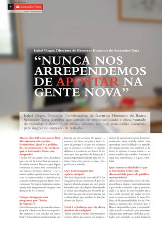 com o patrocínio

8

                Guia do 1º Emprego 2011




                             Isabel Viegas, Directora de Recursos Humanos do Santander Totta


                             “NUNCA NOS
                             ARREPENDEMOS
                             DE APOSTAR NA
                             GENTE NOVA”
                 Isabel Viegas, Directora Coordenadora de Recursos Humanos do Banco
                 Santander Totta, acredita que sentido de responsabilidade e ética, vontade
                 de trabalhar e domínio de vários idiomas são hoje mais-valias essenciais
                 para singrar no mercado de trabalho.

           Muitos dos RH com quem lida                 balcões ou em serviços de apoio – a        demos de apostar nos jovens.Têm nor-
           diariamente são recém-                      maioria, de facto, vai para a rede co-     malmente uma atitude muito boa,
           licenciados. Qual é a política              mercial, porque é aí que nós achamos       aprendem com facilidade e o período
           de recrutamento e de estágios               que se começa a conhecer o negócio         de estágio permite-nos perceber se, de
           que o Santander Totta tem                   da banca e a conhecer os clientes.Acha-    facto, se ajustam à nossa cultura e ao
           adoptado?                                   mos que este período de formação é         nosso modelo de trabalho. Portanto, é
           Há uns três ou quatro anos, decidimos       muito importante também para nós co-       uma boa experiência e é para conti-
           que, em vez de irmos buscar pessoas já      nhecermos estes jovens, as suas com-       nuar.
           formadas a outros Bancos – que depois       petências e atitudes.
           entrariam na nossa rede comercial ou                                                   Que outras actividades é que
           nos nossos serviços centrais –, seria       Que percentagem fica                       o Santander Totta tem
           muito melhor aposta irmos buscar jo-        após o estágio?                            desenvolvido junto do público
           vens às universidades e politécnicos,       No final do período, cerca de 80% dos      universitário?
           acabados de formar, para os fazer crescer   estagiários ficam connosco. A percen-      Além do recrutamento através de está-
           connosco. Por regra, realizamos anual-      tagem é elevada, porque são estes jovens   gio, o Banco elegeu – corporativamente
           mente dois programas de estágios, com       formados que vão, depois, alimentando      e para todo o mundo – que a proximi-
           duração de 6 a 9 meses.                     as nossas necessidades, por exemplo, pe-   dade e o apoio às universidades era a
                                                       las reformas que vão ocorrendo ou por      área onde gostaria de poder investir
           Porque designam este                        colaboradores que mudam de funções         mais recursos no âmbito da nossa Po-
           programa por “Bolsa                         dentro do Banco.                           lítica de Responsabilidade Social. Por-
           de Valores”?                                                                           tanto, a maioria dos recursos que o
           Entendemos que as pessoas são valores       Qual é o balanço que faz deste             Banco disponibiliza para responsabili-
           para nós e devem ser bem acompanha-         modelo de estágios?                        dade social é canalizada para as univer-
           das durante a sua estadia no nosso          Temos assistido a muito bons resultados    sidades, para atribuição de bolsas de es-
           Banco. Assim, fazem uma formação nos        e posso dizer que nunca nos arrepen-       tudo, por exemplo, ou para financiar
 