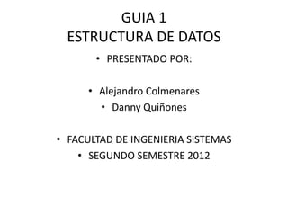 GUIA 1
  ESTRUCTURA DE DATOS
       • PRESENTADO POR:

      • Alejandro Colmenares
        • Danny Quiñones

• FACULTAD DE INGENIERIA SISTEMAS
    • SEGUNDO SEMESTRE 2012
 