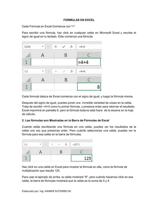 Elaborado por: Ing. HAIMER GUTIERREZ M.
FORMULAS EN EXCEL
Cada Fórmula en Excel Comienza con "="
Para escribir una fórmula, haz click en cualquier celda en Microsoft Excel y escribe el
signo de igual en tu teclado. Éste comienza una fórmula.
Cada formula básica de Excel comienza con el signo de igual, y luego la fórmula misma.
Después del signo de igual, puedes poner una increíble variedad de cosas en la celda.
Trata de escribir =4+4 como tu primer fórmula, y presiona enter para retornar el resultado.
Excel imprimirá en pantalla 8, pero la fórmula todavía está fuera de la escena en la hoja
de cálculo.
2. Las fórmulas son Mostradas en la Barra de Fórmulas de Excel
Cuándo estás escribiendo una fórmula en una celda, puedes ver los resultados de la
celda una vez que presionas enter. Pero cuándo seleccionas una celda, puedes ver la
fórmula para esa celda en la barra de fórmulas.
Haz click en una celda en Excel para mostrar la fórmula en ella, como la fórmula de
multiplicación que resulta 125.
Para usar el ejemplo de arriba, la celda mostrará "8", pero cuándo hacemos click en esa
celda, la barra de fórmulas mostrará que la celda es la suma de 4 y 4.
 