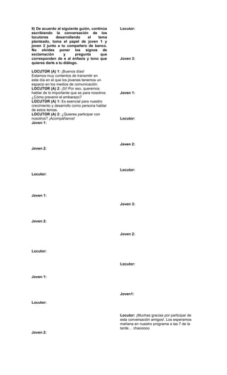II) De acuerdo al siguiente guión, continúa     Locutor:
escribiendo la conversación de los
locutores     desarrollando     el    tema
planteado, toma el papel de joven 1 y
joven 2 junto a tu compañero de banco.
No olvides poner los signos de
exclamación        y     pregunta       que
corresponden de e al énfasis y tono que         Joven 3:
quieres darle a tu diálogo.

LOCUTOR (A) 1: ¡Buenos días!
Estamos muy contentos de transmitir en
este día en el que los jóvenes tenemos un
espacio en los medios de comunicación.
LOCUTOR (A) 2: ¡Sí! Por eso, queremos
hablar de lo importante que es para nosotros:   Joven 1:
¿Cómo prevenir el embarazo?
LOCUTOR (A) 1: Es esencial para nuestro
crecimiento y desarrollo como persona hablar
de estos temas.
LOCUTOR (A) 2: ¿Quieres participar con
nosotros? ¡Acompáñanos!                         Locutor:
Joven 1:




                                                Joven 2:
Joven 2:




                                                Locutor:
Locutor:




Joven 1:

                                                Joven 3:



Joven 2:


                                                Joven 2:



Locutor:


                                                Locutor:


Joven 1:



                                                Joven1:

Locutor:


                                                Locutor: ¡Muchas gracias por participar de
                                                esta conversación amigos!. Los esperamos
                                                mañana en nuestro programa a las 7 de la
                                                tarde… chaooooo
Joven 2:
 