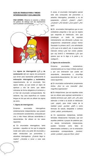 GUÍA DE TRABAJO PARA 1º MEDIO                            A veces, el enunciado interrogativo parcial
INTERROGACIÓN Y EXCLAMACIÓN                              está   sólo     compuesto       del pronombre o
                                                         adverbio interrogativo, precedido o no de
HAZ AHORA: Observa la escena y rellena                   preposición:       ¿Cómo?;      ¿Quién?;      ¿Qué?;
los globos de diálogo con las expresiones
que te parecen convenientes                              ¿Cuándo?; ¿Por dónde?; ¿Con quién?; ¿Por
                                                         qué?

                                                         b) En enunciados interrogativos que no son
.
                                                         verdaderas preguntas a las que se espera
                                                         que    responda el interlocutor,           sino    que
                                                         constituyen        un     modo      de      expresar
                                                         indirectamente una afirmación (¿Acaso nos
                                                         resignaremos simplemente porque hemos
                                                         fracasado la primera vez?), una exhortación
                                                         (¿Por qué no te callas?), etc. A veces tienen
                                                         intención irónica (¿Se han creído ustedes
                                                         que soy tonto?) o intimidatoria (¿Es que
                                                         quieres que se lo diga a tu padre y te
                                                         castigue?).

                                                         2. Signos de exclamación.

                                                         Encierran          enunciados        exclamativos,
                                                         caracterizados por su mayor énfasis acentual
Los signos de interrogación (¿?) y de                    y    por una       entonación    que puede         ser
exclamación (¡!) son signos de puntuación                ascendente,        descendente      o      circunfleja
que sirven para representar gráficamente la              (ascendente-descendente). Se usan en los
entonación interrogativa y exclamativa,                  casos siguientes:
respectivamente, de un enunciado. Son
                                                         a) En enunciados exclamativos propiamente
signos dobles, ya que existe un signo de
                                                         dichos:     ¡Eso    es    una    maravilla!       ¡Qué
apertura     y   otro   de    cierre,    que   deben
                                                         magnífica organización!
colocarse de forma obligatoria al comienzo y
al final del enunciado correspondiente. No               b) En interjecciones, que son aquellas voces

obstante, hay usos específicos en nuestra                que se utilizan para expresar sentimientos o

lengua en los que solo se utilizan los signos            estados anímicos (¡ay!, ¡bah!, ¡oh!, ¡uf!), para

de cierre.                                               estimular o incitar a la acción al interlocutor
                                                         (¡ea!, ¡aúpa!), para imitar ruidos de la
1. Signos de interrogación.
                                                         realidad (¡zas!, ¡pumba!, ¡plaf!) o como
Encierran         enunciados            interrogativos   fórmulas de saludo, despedida o cortesía
sintácticamente independientes, que poseen               (¡hola!, ¡adiós!, ¡enhorabuena!).
una entonación característica, compuesta por
                                                         c) En expresiones interjectivas, también
una o más líneas oblicuas ascendentes o
                                                         llamadas interjecciones impropias, que son
descendentes. Se utilizan en los casos
                                                         aquellas palabras o grupos de palabras que,
siguientes:
                                                         no     siendo      normalmente      interjecciones,
a)   En      enunciados      interrogativos,    tanto    pueden        funcionar      como        tales      en
parciales —aquellos en los que la pregunta               determinados contextos y con la entonación
incide solo sobre una parte del enunciado y              exclamativa        correspondiente:        ¡hombre!,
están      introducidos      por   pronombres       o    ¡anda!, ¡cuidado!, ¡vaya por Dios!, ¡claro!
adverbios interrogativos: ¿Cuándo llega tu
madre?; ¿Vendrás a cenar a casa esta
noche?
 