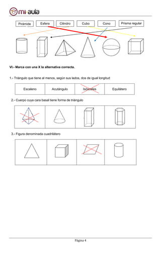 Página 4
VI.- Marca con una X la alternativa correcta.
1.- Triángulo que tiene al menos, según sus lados, dos de igual longitud
Escaleno Acutángulo Isósceles Equilátero
2.- Cuerpo cuya cara basal tiene forma de triángulo
3.- Figura denominada cuadrilátero
Pirámide Esfera Prisma regularCilindro Cubo Cono
 