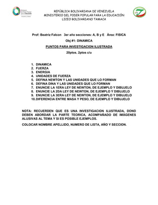 REPÚBLICA BOLIVARIANA DE VENEZUELA
MINISTERIO DEL PODER POPULAR PARA LA EDUCACIÓN
LICEO BOLIVARIANO TAMACA
Prof: Beatriz Falcon 3er año secciones: A, B y E Área: FISICA
Obj #1: DINAMICA
PUNTOS PARA INVESTIGACION ILUSTRADA
20ptos. 2ptos c/u
1. DINAMICA
2. FUERZA
3. ENERGIA
4. UNIDADES DE FUERZA
5. DEFINA NEWTON Y LAS UNIDADES QUE LO FORMAN
6. DEFINA DINA Y LAS UNIDADES QUE LO FORMAN
7. ENUNCIE LA 1ERA LEY DE NEWTON, DE EJEMPLO Y DIBUJELO
8. ENUNCIE LA 2DA LEY DE NEWTON, DE EJEMPLO Y DIBUJELO
9. ENUNCIE LA 3ERA LEY DE NEWTON, DE EJEMPLO Y DIBUJELO
10.DIFERENCIA ENTRE MASA Y PESO, DE EJEMPLO Y DIBUJELO
NOTA: RECUERDEN QUE ES UNA INVESTIGACION ILUSTRADA, DOND
DEBEN ABORDAR LA PARTE TEORICA, ACOMPAÑADO DE IMÁGENES
ALUSIVAS AL TEMA Y SI ES POSIBLE EJEMPLOS.
COLOCAR NOMBRE APELLIDO, NUMERO DE LISTA, AÑO Y SECCION.
 