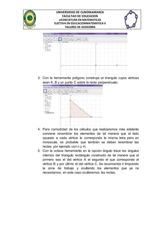 UNIVERSIDAD DE CUNDINAMARCA 
FACULTAD DE EDUCACION 
LICENCIATURA EN MATEMATICAS 
ELECTIVA EN EDUCACIONMATEMATICA II 
TALLERES DE GEOGEBRA 
3. Con la herramienta polígono construya un triangulo cuyos vértices 
sean A, B y un punto C sobre la recta perpendicular. 
4. Para comodidad de los cálculos que realizaremos más adelante 
conviene renombrar los elementos de tal manera que el lado 
opuesto a cada vértice le corresponda la misma letra pero en 
minúscula, es probable que también se deban renombrar las 
rectas por ejemplo con n y m. 
5. Con la octava herramienta en la opción ángulo trace los ángulos 
internos del triangulo rectángulo construido de tal manera que el 
primero sea el del vértice A el segundo el que corresponde al 
vértice B y por último el del vértice C. Se recomienda ir limpiando 
la zona de trabajo y ocultando los elementos que ya no 
necesitamos, en este caso ocultaremos las rectas. 
 