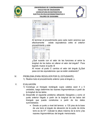 UNIVERSIDAD DE CUNDINAMARCA 
FACULTAD DE EDUCACION 
LICENCIATURA EN MATEMATICAS 
ELECTIVA EN EDUCACIONMATEMATICA II 
TALLERES DE GEOGEBRA 
Al terminar el procedimiento para cada razón veremos que 
efectivamente existe equivalencia entre el anterior 
procedimiento y este 
¿Qué sucede con el valor de las funciones al variar la 
longitud de los lados sin alterar el valor del ángulo? Para 
lograrlo mueve el punto B 
Al mover el punto C cambia el valor del ángulo β¿Qué 
pasa con las equivalencias que se están analizando? 
IV. PROBLEMA (PARA RESOLVER POR EL ESTUDIANTE) 
1) Realice todo el procedimiento anterior para el ángulo γ. 
V. EVALUACION 
1) Construya un triangulo rectángulo cuyos catetos sean 4 y 5 
unidades, luego determine las razones trigonométricas a partir de 
la longitud de los lados 
2) Desarrolle el siguiente problema utilizando Geogebra y como el 
punto anterior hágalo a partir de la longitud de los lados del 
triangulo que puede construirse a partir de los datos 
suministrados: 
 Desde un punto a nivel del terreno a 135 pies de la base 
de una torre el ángulo de elevación de la punta de dicha 
torre es de 57°. Calcular la altura máxima de la torre y las 
razones trigonométricas del ángulo mencionado. 
 