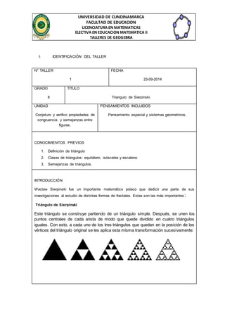 UNIVERSIDAD DE CUNDINAMARCA 
FACULTAD DE EDUCACION 
LICENCIATURA EN MATEMATICAS 
ELECTIVA EN EDUCACION MATEMATICA II 
TALLERES DE GEOGEBRA 
I. IDENTIFICACIÓN DEL TALLER 
N° TALLER 
1 
FECHA 
23-09-2014 
GRADO 
8 
TITULO 
Triangulo de Sierpinski 
UNIDAD 
Conjeturo y verifico propiedades de 
congruencia y semejanzas entre 
figuras. 
PENSAMIENTOS INCLUIDOS 
Pensamiento espacial y sistemas geometricos. 
CONOCIMIENTOS PREVIOS 
1. Definición de triángulo 
2. Clases de triángulos: equilátero, isósceles y escaleno 
3. Semejanzas de triángulos. 
INTRODUCCIÓN 
Waclaw Sierpinski fue un importante matemático polaco que dedicó una parte de sus 
investigaciones al estudio de distintas formas de fractales. Estas son las más importantes : 
Triángulo de Sierpinski 
Este triángulo se construye partiendo de un triángulo simple. Después, se unen los 
puntos centrales de cada arista de modo que quede dividido en cuatro triángulos 
iguales. Con esto, a cada uno de los tres triángulos que quedan en la posición de los 
vértices del triángulo original se les aplica esta misma transformación sucesivamente: 
 